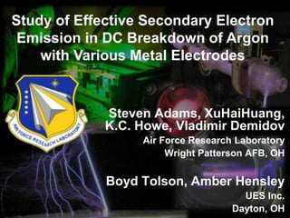 Study of Effective Secondary Electron
Emission in DC Breakdown of Argon
with Various Metal Electrodes
Steven Adams, XuHaiHuang,
K.C. Howe, Vladimir Demidov
Air Force Research Laboratory
Wright Patterson AFB, OH
Boyd Tolson, Amber Hensley
UES Inc.
Dayton, OH
 