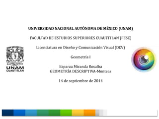 UNIVERSIDAD NACIONAL AUTÓNOMA DE MÉXICO (UNAM) 
FACULTAD DE ESTUDIOS SUPERIORES CUAUTITLÁN (FESC) 
Licenciatura en Diseño y Comunicación Visual (DCV) 
Geometría I 
Esparza Miranda Rosalba 
GEOMETRÍA DESCRIPTIVA-Monteas 
14 de septiembre de 2014 
 