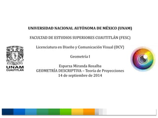 UNIVERSIDAD NACIONAL AUTÓNOMA DE MÉXICO (UNAM) 
FACULTAD DE ESTUDIOS SUPERIORES CUAUTITLÁN (FESC) 
Licenciatura en Diseño y Comunicación Visual (DCV) 
Geometría I 
Esparza Miranda Rosalba 
GEOMETRÍA DESCRIPTIVA – Teoría de Proyecciones 
14 de septiembre de 2014 
 