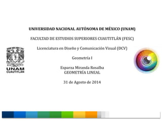 UNIVERSIDAD NACIONAL AUTÓNOMA DE MÉXICO (UNAM) 
FACULTAD DE ESTUDIOS SUPERIORES CUAUTITLÁN (FESC) 
Licenciatura en Diseño y Comunicación Visual (DCV) 
Geometría I 
Esparza Miranda Rosalba 
GEOMETRÍA LINEAL 
31 de Agosto de 2014 
 