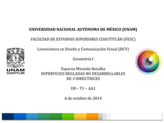 UNIVERSIDAD NACIONAL AUTÓNOMA DE MÉXICO (UNAM) 
FACULTAD DE ESTUDIOS SUPERIORES CUAUTITLÁN (FESC) 
Licenciatura en Diseño y Comunicación Visual (DCV) 
Geometría I 
Esparza Miranda Rosalba 
SUPERFICIES REGLADAS NO DESARROLLABLES 
DE 3 DIRECTRICES 
U8 – T1 – AA1 
6 de octubre de 2014 
 