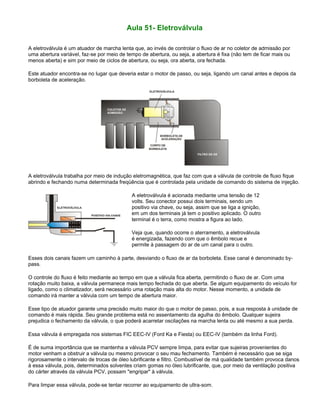 Aula 51- Eletroválvula
A eletroválvula é um atuador de marcha lenta que, ao invés de controlar o fluxo de ar no coletor de admissão por
uma abertura variável, faz-se por meio de tempo de abertura, ou seja, a abertura é fixa (não tem de ficar mais ou
menos aberta) e sim por meio de ciclos de abertura, ou seja, ora aberta, ora fechada.
Este atuador encontra-se no lugar que deveria estar o motor de passo, ou seja, ligando um canal antes e depois da
borboleta de aceleração.
A eletroválvula trabalha por meio de indução eletromagnética, que faz com que a válvula de controle de fluxo fique
abrindo e fechando numa determinada freqüência que é controlada pela unidade de comando do sistema de injeção.
A eletroválvula é acionada mediante uma tensão de 12
volts. Seu conector possui dois terminais, sendo um
positivo via chave, ou seja, assim que se liga a ignição,
em um dos terminais já tem o positivo aplicado. O outro
terminal é o terra, como mostra a figura ao lado.
Veja que, quando ocorre o aterramento, a eletroválvula
é energizada, fazendo com que o êmbolo recue e
permite à passagem do ar de um canal para o outro.
Esses dois canais fazem um caminho à parte, desviando o fluxo de ar da borboleta. Esse canal é denominado by-
pass.
O controle do fluxo é feito mediante ao tempo em que a válvula fica aberta, permitindo o fluxo de ar. Com uma
rotação muito baixa, a válvula permanece mais tempo fechada do que aberta. Se algum equipamento do veículo for
ligado, como o climatizador, será necessário uma rotação mais alta do motor. Nesse momento, a unidade de
comando irá manter a válvula com um tempo de abertura maior.
Esse tipo de atuador garante uma precisão muito maior do que o motor de passo, pois, a sua resposta à unidade de
comando é mais rápida. Seu grande problema está no assentamento da agulha do êmbolo. Qualquer sujeira
prejudica o fechamento da válvula, o que poderá acarretar oscilações na marcha lenta ou até mesmo a sua perda.
Essa válvula é empregada nos sistemas FIC EEC-IV (Ford Ka e Fiesta) ou EEC-IV (também da linha Ford).
É de suma importância que se mantenha a válvula PCV sempre limpa, para evitar que sujeiras provenientes do
motor venham a obstruir a válvula ou mesmo provocar o seu mau fechamento. Também é necessário que se siga
rigorosamente o intervalo de trocas de óleo lubrificante e filtro. Combustível de má qualidade também provoca danos
à essa válvula, pois, determinados solventes criam gomas no óleo lubrificante, que, por meio da ventilação positiva
do cárter através da válvula PCV, possam "engripar" à válvula.
Para limpar essa válvula, pode-se tentar recorrer ao equipamento de ultra-som.
 