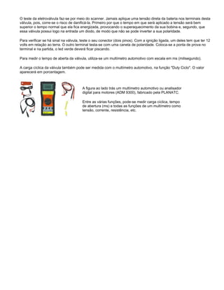 O teste da eletroválvula faz-se por meio do scanner. Jamais aplique uma tensão direta da bateria nos terminais desta
válvula, pois, corre-se o risco de danificá-la. Primeiro por que o tempo em que será aplicado a tensão será bem
superior o tempo normal que ela fica energizada, provocando o superaquecimento da sua bobina e, segundo, que
essa válvula possui logo na entrada um diodo, de modo que não se pode inverter a sua polaridade.
Para verificar se há sinal na válvula, teste o seu conector (dois pinos). Com a ignição ligada, um deles tem que ter 12
volts em relação ao terra. O outro terminal testa-se com uma caneta de polaridade. Coloca-se a ponta de prova no
terminal e na partida, o led verde deverá ficar piscando.
Para medir o tempo de aberta da válvula, utiliza-se um multímetro automotivo com escala em ms (milisegundo).
A carga cíclica da válvula também pode ser medida com o multímetro automotivo, na função "Duty Ciclo". O valor
aparecerá em porcentagem.
A figura ao lado trás um multímetro automotivo ou analisador
digital para motores (ADM 9300), fabricado pela PLANATC.
Entre as várias funções, pode-se medir carga cíclica, tempo
de abertura (ms) e todas as funções de um multímetro como
tensão, corrente, resistência, etc.
 