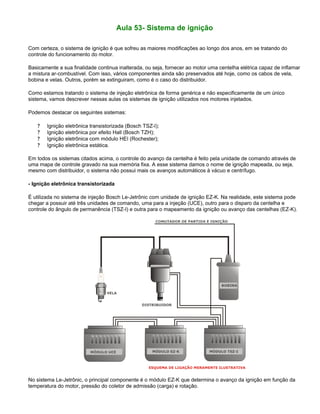 Aula 53- Sistema de ignição
Com certeza, o sistema de ignição é que sofreu as maiores modificações ao longo dos anos, em se tratando do
controle do funcionamento do motor.
Basicamente a sua finalidade continua inalterada, ou seja, fornecer ao motor uma centelha elétrica capaz de inflamar
a mistura ar-combustível. Com isso, vários componentes ainda são preservados até hoje, como os cabos de vela,
bobina e velas. Outros, porém se extinguiram, como é o caso do distribuidor.
Como estamos tratando o sistema de injeção eletrônica de forma genérica e não especificamente de um único
sistema, vamos descrever nessas aulas os sistemas de ignição utilizados nos motores injetados.
Podemos destacar os seguintes sistemas:
? Ignição eletrônica transistorizada (Bosch TSZ-I);
? Ignição eletrônica por efeito Hall (Bosch TZH);
? Ignição eletrônica com módulo HEI (Rochester);
? Ignição eletrônica estática.
Em todos os sistemas citados acima, o controle do avanço da centelha é feito pela unidade de comando através de
uma mapa de controle gravado na sua memória fixa. A esse sistema damos o nome de ignição mapeada, ou seja,
mesmo com distribuidor, o sistema não possui mais os avanços automáticos à vácuo e centrífugo.
- Ignição eletrônica transistorizada
É utilizada no sistema de injeção Bosch Le-Jetrônic com unidade de ignição EZ-K. Na realidade, este sistema pode
chegar a possuir até três unidades de comando, uma para a injeção (UCE), outro para o disparo da centelha e
controle do ângulo de permanência (TSZ-I) e outra para o mapeamento da ignição ou avanço das centelhas (EZ-K).
No sistema Le-Jetrônic, o principal componente é o módulo EZ-K que determina o avanço da ignição em função da
temperatura do motor, pressão do coletor de admissão (carga) e rotação.
 