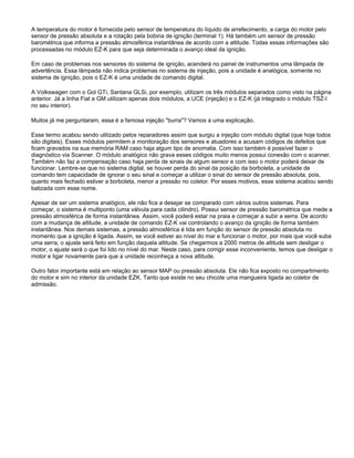 A temperatura do motor é fornecida pelo sensor de temperatura do líquido de arrefecimento, a carga do motor pelo
sensor de pressão absoluta e a rotação pela bobina de ignição (terminal 1). Há também um sensor de pressão
barométrica que informa a pressão atmosférica instantânea de acordo com a altitude. Todas essas informações são
processadas no módulo EZ-K para que seja determinada o avanço ideal da ignição.
Em caso de problemas nos sensores do sistema de ignição, acenderá no painel de instrumentos uma lâmpada de
advertência. Essa lâmpada não indica problemas no sistema de injeção, pois a unidade é analógica, somente no
sistema de ignição, pois o EZ-K é uma unidade de comando digital.
A Volkswagen com o Gol GTi, Santana GLSi, por exemplo, utilizam os três módulos separados como visto na página
anterior. Já a linha Fiat e GM utilizam apenas dois módulos, a UCE (injeção) e o EZ-K (já integrado o módulo TSZ-I
no seu interior).
Muitos já me perguntaram, essa é a famosa injeção "burra"? Vamos a uma explicação.
Esse termo acabou sendo utilizado pelos reparadores assim que surgiu a injeção com módulo digital (que hoje todos
são digitais). Esses módulos permitem a monitoração dos sensores e atuadores a acusam códigos de defeitos que
ficam gravados na sua memória RAM caso haja algum tipo de anomalia. Com isso também é possível fazer o
diagnóstico via Scanner. O módulo analógico não grava esses códigos muito menos possui conexão com o scanner.
Também não faz a compensação caso haja perda de sinais de algum sensor e com isso o motor poderá deixar de
funcionar. Lembre-se que no sistema digital, se houver perda do sinal da posição da borboleta, a unidade de
comando tem capacidade de ignorar o seu sinal e começar a utilizar o sinal do sensor de pressão absoluta, pois,
quanto mais fechado estiver a borboleta, menor a pressão no coletor. Por esses motivos, esse sistema acabou sendo
batizada com esse nome.
Apesar de ser um sistema analógico, ele não fica a desejar se comparado com vários outros sistemas. Para
começar, o sistema é multiponto (uma válvula para cada cilindro). Possui sensor de pressão barométrica que mede a
pressão atmosférica de forma instantânea. Assim, você poderá estar na praia e começar a subir a serra. De acordo
com a mudança de altitude, a unidade de comando EZ-K vai controlando o avanço da ignição de forma também
instantânea. Nos demais sistemas, a pressão atmosférica é lida em função do sensor de pressão absoluta no
momento que a ignição é ligada. Assim, se você estiver ao nível do mar e funcionar o motor, por mais que você suba
uma serra, o ajuste será feito em função daquela altitude. Se chegarmos a 2000 metros de altitude sem desligar o
motor, o ajuste será o que foi lido no nível do mar. Neste caso, para corrigir esse inconveniente, temos que desligar o
motor e ligar novamente para que a unidade reconheça a nova altitude.
Outro fator importante está em relação ao sensor MAP ou pressão absoluta. Ele não fica exposto no compartimento
do motor e sim no interior da unidade EZK. Tanto que existe no seu chicote uma mangueira ligada ao coletor de
admissão.
 