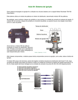 Aula 54- Sistema de ignição
Outro sistema empregado na ignição foi a utilizada nos veículos dotados com a injeção Multec Rochester TBI-700
(hoje Delphi).
Este sistema utiliza um módulo de potência no interior do distribuidor, denominado módulo HEI de potência.
Na realidade, quem controla o disparo da centelha e o seu avanço é a unidade de comando do sistema de injeção. O
módulo HEI só controla o disparo da centelha no momento da partida, ou quando houver uma rotação muito baixa
como é o caso da partida.
Acima temos o módulo HEI de potência
localizado no interior do distribuidor, figura ao
lado. É fixado numa base com a aplicação de
uma pasta térmica para melhor dissipação do
calor desprendido pelo módulo.
Além desses componentes, o sistema possui ainda componentes comuns na ignição, como velas, cabos e bobina de
ignição.
O módulo HEI possui oito terminais, sendo dois ligados na bobina impulsora do distribuidor (terminais P e N), duas
na bobina de ignição (secundário da bobina) e quatro na unidade de comando do sistema de injeção (terminais E, R,
B e G). Estes quatro terminais interligam-se na unidade de comando nos pinos D4, B5, D5 e B3 respectivamente.
 