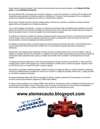 www.elemecauto.blogspot.com
Neste sistema de ignição existem dois modos de funcionamento que são denominados: modo Módulo HEI (By-
pass) e modo Unidade de Comando.
No modo Módulo HEI ou By-pass quem controla o dispara e o avanço da centelha é o módulo HEI de potência em
função dos pulsos gerados na bobina impulsora do distribuidor. O avanço inicial da ignição é fixo e a unidade de
comando do sistema de injeção não tem nenhum controle sobre o sistema.
Esse modo é utilizado durante a partida (rotação inferior a 450 rpm) ou quando a unidade de comando detectar
alguma falha na interação com o módulo de potência.
Já no modo Unidade de Comando, o avanço e o ângulo de permanência são controlados pela unidade de comando
através do sinal EST (terminal D4 da unidade de comando). Este sinal é utilizado pelo módulo HEI para energizar a
bobina de ignição. Esse é o modo de atuação normal do sistema de ignição.
A unidade de comando do sistema de injeção necessita de quatro sinais para controlar o funcionamento da ignição:
sinal de rotação, terra do sinal de rotação (o aterramento é feito no módulo HEI), sinal de controle do modo de
funcionamento e sinal de energização da bobina (sinal EST).
A unidade de comando recebe o sinal de rotação do motor através dos terminais B5 e B3. O terminal B3 fornece o
sinal de aterramento (feito somente pelo módulo HEI). O sinal pulsado é gerado pela bobina impulsora do
distribuidor.
Estes pulsos são contados pela unidade de comando durante um determinado tempo a fim de se obter o valor de
rotação e a posição da árvore de manivelas. A unidade de comando utiliza esses pulsos para sincronizar a injeção de
combustível. Não recebendo esses pulsos a unidade de comando não irá controlar o funcionamento da válvula
injetora.
A unidade de comando determina o modo de funcionamento em função do sinal no terminal D5, ou seja, quando a
unidade gerar 5 volts em D5 significa que a mesma está tendo controle sobre o sistema de ignição. Quando o sinal
em D5 for de 0 volt, é o módulo HEI quem controla a ignição.
Este sistema de ignição é totalmente digital, podendo armazenar códigos de falhas na memória RAM da unidade de
comando e posteriormente consultado por meio de um scanner ou código de piscadas. Neste caso, o código de falha
é o 42 (falha no sistema de ignição).
O sistema Rochester Multec TBI-700 foi empregado no Monza, Kadett e Ipanema EFI (monoponto). Os primeiros
veículos da linha Corsa também chegaram a utilizar esse sistema.
O avanço inicial da ignição é de 10 graus APMS. Para ajustá-lo, você terá que inibir a unidade de comando para que
a mesma pare de controlar o avanço. Para tanto, faça um jumper nos terminais A e B do conector de diagnóstico,
denominado conector ALDL, e ajuste o distribuidor com auxílio de uma lâmpada de ponto.
 