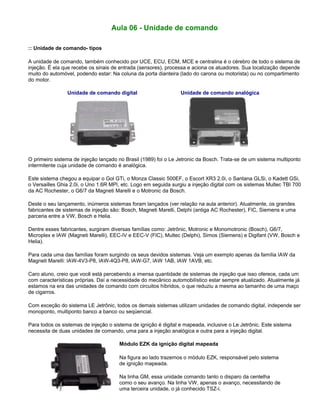 Aula 06 - Unidade de comando
:: Unidade de comando- tipos
A unidade de comando, também conhecido por UCE, ECU, ECM, MCE e centralina é o cérebro de todo o sistema de
injeção. É ela que recebe os sinais de entrada (sensores), processa e aciona os atuadores. Sua localização depende
muito do automóvel, podendo estar: Na coluna da porta dianteira (lado do carona ou motorista) ou no compartimento
do motor.
Unidade de comando digital Unidade de comando analógica
O primeiro sistema de injeção lançado no Brasil (1989) foi o Le Jetronic da Bosch. Trata-se de um sistema multiponto
intermitente cuja unidade de comando é analógica.
Este sistema chegou a equipar o Gol GTi, o Monza Classic 500EF, o Escort XR3 2.0i, o Santana GLSi, o Kadett GSi,
o Versailles Ghia 2.0i, o Uno 1.6R MPI, etc. Logo em seguida surgiu a injeção digital com os sistemas Multec TBI 700
da AC Rochester, o G6/7 da Magneti Marelli e o Motronic da Bosch.
Deste o seu lançamento, inúmeros sistemas foram lançados (ver relação na aula anterior). Atualmente, os grandes
fabricantes de sistemas de injeção são: Bosch, Magneti Marelli, Delphi (antiga AC Rochester), FIC, Siemens e uma
parceria entre a VW, Bosch e Helia.
Dentre esses fabricantes, surgiram diversas famílias como: Jetrônic, Motronic e Monomotronic (Bosch), G6/7,
Microplex e IAW (Magneti Marelli), EEC-IV e EEC-V (FIC), Multec (Delphi), Simos (Siemens) e Digifant (VW, Bosch e
Helia).
Para cada uma das famílias foram surgindo os seus devidos sistemas. Veja um exemplo apenas da família IAW da
Magneti Marelli: IAW-4V3-P8, IAW-4Q3-P8, IAW-G7, IAW 1AB, IAW 1AVB, etc.
Caro aluno, creio que você está percebendo a imensa quantidade de sistemas de injeção que isso oferece, cada um
com características próprias. Daí a necessidade do mecânico automobilístico estar sempre atualizado. Atualmente já
estamos na era das unidades de comando com circuitos híbridos, o que reduziu a mesma ao tamanho de uma maço
de cigarros.
Com exceção do sistema LE Jetrônic, todos os demais sistemas utilizam unidades de comando digital, independe ser
monoponto, multiponto banco a banco ou seqüencial.
Para todos os sistemas de injeção o sistema de ignição é digital e mapeada, inclusive o Le Jetrônic. Este sistema
necessita de duas unidades de comando, uma para a injeção analógica e outra para a injeção digital.
Módulo EZK da ignição digital mapeada
Na figura ao lado trazemos o módulo EZK, responsável pelo sistema
de ignição mapeada.
Na linha GM, essa unidade comando tanto o disparo da centelha
como o seu avanço. Na linha VW, apenas o avanço, necessitando de
uma terceira unidade, o já conhecido TSZ-i.
 