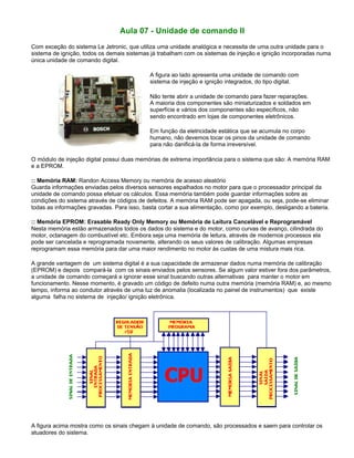 Aula 07 - Unidade de comando II
Com exceção do sistema Le Jetronic, que utiliza uma unidade analógica e necessita de uma outra unidade para o
sistema de ignição, todos os demais sistemas já trabalham com os sistemas de injeção e ignição incorporadas numa
única unidade de comando digital.
A figura ao lado apresenta uma unidade de comando com
sistema de injeção e ignição integrados, do tipo digital.
Não tente abrir a unidade de comando para fazer reparações.
A maioria dos componentes são miniaturizados e soldados em
superfície e vários dos componentes são específicos, não
sendo encontrado em lojas de componentes eletrônicos.
Em função da eletricidade estática que se acumula no corpo
humano, não devemos tocar os pinos da unidade de comando
para não danificá-la de forma irreversível.
O módulo de injeção digital possui duas memórias de extrema importância para o sistema que são: A memória RAM
e a EPROM.
:: Memória RAM: Randon Access Memory ou memória de acesso aleatório
Guarda informações enviadas pelos diversos sensores espalhados no motor para que o processador principal da
unidade de comando possa efetuar os cálculos. Essa memória também pode guardar informações sobre as
condições do sistema através de códigos de defeitos. A memória RAM pode ser apagada, ou seja, pode-se eliminar
todas as informações gravadas. Para isso, basta cortar a sua alimentação, como por exemplo, desligando a bateria.
:: Memória EPROM: Erasable Ready Only Memory ou Memória de Leitura Cancelável e Reprogramável
Nesta memória estão armazenados todos os dados do sistema e do motor, como curvas de avanço, cilindrada do
motor, octanagem do combustível etc. Embora seja uma memória de leitura, através de modernos processos ela
pode ser cancelada e reprogramada novamente, alterando os seus valores de calibração. Algumas empresas
reprogramam essa memória para dar uma maior rendimento no motor às custas de uma mistura mais rica.
A grande vantagem de um sistema digital é a sua capacidade de armazenar dados numa memória de calibração
(EPROM) e depois compará-la com os sinais enviados pelos sensores. Se algum valor estiver fora dos parâmetros,
a unidade de comando começará a ignorar esse sinal buscando outras alternativas para manter o motor em
funcionamento. Nesse momento, é gravado um código de defeito numa outra memória (memória RAM) e, ao mesmo
tempo, informa ao condutor através de uma luz de anomalia (localizada no painel de instrumentos) que existe
alguma falha no sistema de injeção/ ignição eletrônica.
A figura acima mostra como os sinais chegam à unidade de comando, são processados e saem para controlar os
atuadores do sistema.
 