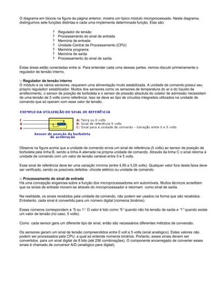 O diagrama em blocos na figura da página anterior, mostra um típico módulo microprocessado. Neste diagrama,
distinguimos sete funções distintas e cada uma implementa determinada função. Elas são:
? Regulador de tensão
? Processamento do sinal de entrada
? Memória de entrada
? Unidade Central de Processamento (CPU)
? Memória programa
? Memória de saída
? Processamento do sinal de saída.
Estas áreas estão conectadas entre si. Para entender cada uma dessas partes, iremos discutir primeiramente o
regulador de tensão interno.
:: Regulador de tensão interno
O módulo e os vários sensores, requerem uma alimentação muito estabilizada. A unidade de comando possui seu
próprio regulador/ estabilizador. Muitos dos sensores como os sensores de temperatura do ar e do líquido de
arrefecimento, o sensor de posição de borboleta e o sensor de pressão absoluta do coletor de admissão necessitam
de uma tensão de 5 volts como referência. Isso se deve ao tipo de circuitos integrados utilizados na unidade de
comando que só operam com esse valor de tensão.
Observe na figura acima que a unidade de comando envia um sinal de referência (5 volts) ao sensor de posição de
borboleta pela linha B, sendo a linha A aterrada na própria unidade de comando. Através da linha C o sinal retorna à
unidade de comando com um valor de tensão variável entre 0 e 5 volts.
Esse sinal de referência deve ter uma variação mínima (entre 4,95 a 5,05 volts). Qualquer valor fora desta faixa deve
ser verificado, sendo os possíveis defeitos- chicote elétrico ou unidade de comando.
:: Processamento do sinal de entrada
Há uma concepção enganosa sobre a função dos microprocessadores em automóveis. Muitos técnicos acreditam
que os sinais de entrada movem-se através do microprocessador e retornam como sinal de saída.
Na realidade, os sinais recebidos pela unidade de comando, não podem ser usados na forma que são recebidos.
Entretanto, cada sinal é convertido para um número digital (números binários).
Esses números correspondem a “0 ou 1”. O valor é tido como “0”quando não há tensão de saída e “1”quando existe
um valor de tensão (no caso, 5 volts).
Como cada sensor gera um diferente tipo de sinal, então são necessários diferentes métodos de conversão.
Os sensores geram um sinal de tensão compreendidos entre 0 volt a 5 volts (sinal analógico). Estes valores não
podem ser processados pela CPU, a qual só entende números binários. Portanto, esses sinais devem ser
convertidos para um sinal digital de 8 bits (até 256 combinações). O componente encarregado de converter esses
sinais é chamado de conversor A/D (analógico para digital).
 
