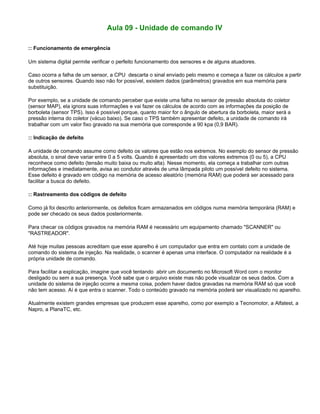 Aula 09 - Unidade de comando IV
:: Funcionamento de emergência
Um sistema digital permite verificar o perfeito funcionamento dos sensores e de alguns atuadores.
Caso ocorra a falha de um sensor, a CPU descarta o sinal enviado pelo mesmo e começa a fazer os cálculos a partir
de outros sensores. Quando isso não for possível, existem dados (parâmetros) gravados em sua memória para
substituição.
Por exemplo, se a unidade de comando perceber que existe uma falha no sensor de pressão absoluta do coletor
(sensor MAP), ela ignora suas informações e vai fazer os cálculos de acordo com as informações da posição de
borboleta (sensor TPS). Isso é possível porque, quanto maior for o ângulo de abertura da borboleta, maior será a
pressão interna do coletor (vácuo baixo). Se caso o TPS também apresentar defeito, a unidade de comando irá
trabalhar com um valor fixo gravado na sua memória que corresponde a 90 kpa (0,9 BAR).
:: Indicação de defeito
A unidade de comando assume como defeito os valores que estão nos extremos. No exemplo do sensor de pressão
absoluta, o sinal deve variar entre 0 a 5 volts. Quando é apresentado um dos valores extremos (0 ou 5), a CPU
reconhece como defeito (tensão muito baixa ou muito alta). Nesse momento, ela começa a trabalhar com outras
informações e imediatamente, avisa ao condutor através de uma lâmpada piloto um possível defeito no sistema.
Esse defeito é gravado em código na memória de acesso aleatório (memória RAM) que poderá ser acessado para
facilitar a busca do defeito.
:: Rastreamento dos códigos de defeito
Como já foi descrito anteriormente, os defeitos ficam armazenados em códigos numa memória temporária (RAM) e
pode ser checado os seus dados posteriormente.
Para checar os códigos gravados na memória RAM é necessário um equipamento chamado "SCANNER" ou
"RASTREADOR".
Até hoje muitas pessoas acreditam que esse aparelho é um computador que entra em contato com a unidade de
comando do sistema de injeção. Na realidade, o scanner é apenas uma interface. O computador na realidade é a
própria unidade de comando.
Para facilitar a explicação, imagine que você tentando abrir um documento no Microsoft Word com o monitor
desligado ou sem a sua presença. Você sabe que o arquivo existe mas não pode visualizar os seus dados. Com a
unidade do sistema de injeção ocorre a mesma coisa, podem haver dados gravadas na memória RAM só que você
não tem acesso. Aí é que entra o scanner. Todo o conteúdo gravado na memória poderá ser visualizado no aparelho.
Atualmente existem grandes empresas que produzem esse aparelho, como por exemplo a Tecnomotor, a Alfatest, a
Napro, a PlanaTC, etc.
 