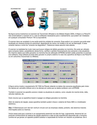 Na figura acima mostramos os scanners da Tecnomotor (Rhaster) e da Alfatest (Kaptor 2000). A Napro e a PlanaTC
não comercializam o scanner em si, mas os softwares necessários para o rastreamento, que podem ser instalados
em qualquer computador Pentium 100 ou equivalente.
O scanner deve ser acoplado à uma saída serial da unidade de comando. Essa saída é um conector que pode estar
localizado em diversos pontos do automóvel, dependendo da marca, do modelo e do ano de fabricação. A esse
conector damos o nome de "conector de diagnóstico". Falaremos nesse assunto mais adiante.
O scanner na realidade faz muito mais que buscar códigos de defeito gravados na memória. Ele pode ser utilizado
para comparar dados, possibilitando dessa forma, verificar o perfeito funcionamento dos sensores e dos atuadores.
Os mesmos dados que estão gravados na memória fixa de calibração (EPROM) também estão presentes no scanner
(via software). Este software já pode estar gravado no próprio sistema no caso dos aparelhos da Napro e da PlanaTC
ou em cartuchos (Tecnomotor ou Alfatest).
A figura acima mostra o equipamento SC 7000 da Planatc obtendo os dados dos sensores espalhados pelo motor.
Os valores em vermelho indicam erro e os demais em verde que os dados conferem com a EPROM.
Também é possível via aparelho acionar e testar os atuadores do sistema, como: atuador de marcha lenta, relés,
válvulas injetoras, etc.
Outro recurso que os aparelhos trazem é apagar os códigos gravados na memória.
Além do sistema de injeção, esses aparelhos também podem checar o sistema de freios ABS e o imobilizador
eletrônico.
Obs: A Webmecauto.com não tem nenhum vínculo com as empresas citadas, portanto, não daremos maiores
informações sobre os mesmos.
Vimos nessa aula que o scanner é um equipamento essencial nos dias de hoje. Logicamente, devemos ter um
profundo conhecimento do sistema de injeção eletrônica e valer-se das experiências adquiridas até o momento.
Lembre-se que jamais um aparelho poderá substituir a capacidade do homem em resolver os problemas. Ele é
 