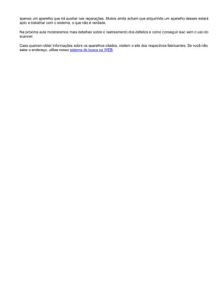apenas um aparelho que irá auxiliar nas reparações. Muitos ainda acham que adquirindo um aparelho desses estará
apto a trabalhar com o sistema, o que não é verdade.
Na próxima aula mostraremos mais detalhes sobre o rastreamento dos defeitos e como conseguir isso sem o uso do
scanner.
Caso queiram obter informações sobre os aparelhos citados, visitem o site dos respectivos fabricantes. Se você não
sabe o endereço, utilize nosso sistema de busca na WEB.
 