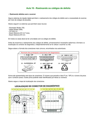 Aula 10 - Rastreando os códigos de defeito
:: Rastreando defeitos sem o scanner
Alguns sistemas de injeção digital permitem o rastreamento dos códigos de defeito sem a necessidade do scanner,
por meio de códigos de piscadas.
Abaixo seguem os sistemas que permitem esse recurso:
- Rochester Multec 700;
- Delphi Multec EMS;
- FIC EEC-IV;
- Bosch Motronic M1.5.2 Turbo;
- Bosch Motronic M1.5.4;
Em todos os casos deve-se ter uma tabela com os códigos de defeito.
Antes de iniciarmos o rastreamento dos códigos de defeito, primeiramente é necessário sabermos o formato e a
localização do conector de diagnóstico, independentemente se for utilizar o scanner ou não.
Segue abaixo o formato dos conectores mais comuns, encontrados nos automóveis.
Acima são apresentados seis tipos de conectores. O número que precede a letra P (ex: 16P) é o número de pinos
que o conector possui. Esses pinos poderão estar identificados por letras ou números.
Abaixo segue o mapa de localização dos conectores.
 