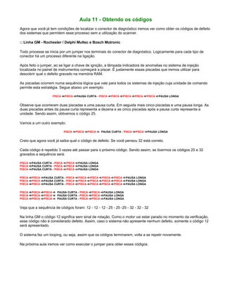 Aula 11 - Obtendo os códigos
Agora que você já tem condições de localizar o conector de diagnóstico iremos ver como obter os códigos de defeito
dos sistemas que permitem esse processo sem a utilização do scanner.
:: Linha GM - Rochester / Delphi Multec e Bosch Motronic
Todo processe se inicia por um jumper nos terminais do conector de diagnóstico. Logicamente para cada tipo de
conector há um processo diferente na ligação.
Após feito o jumper, ao se ligar a chave de ignição, a lâmpada indicadora de anomalias no sistema de injeção
localizada no painel de instrumentos começará a piscar. É justamente essas piscadas que iremos utilizar para
descobrir qual o defeito gravado na memória RAM.
As piscadas ocorrem numa sequência lógica que vale para todos os sistemas de injeção cuja unidade de comando
permite esta estratégia. Segue abaixo um exemplo:
PISCA PISCA PAUSA CURTA - PISCA PISCA PISCA PISCA PISCA PAUSA LONGA
Observe que ocorreram duas piscadas e uma pausa curta. Em seguida mais cinco piscadas e uma pausa longa. As
duas piscadas antes da pausa curta representa a dezena e as cinco piscadas após a pausa curta representa a
unidade. Sendo assim, obtivemos o código 25.
Vamos a um outro exemplo:
PISCA PISCA PISCA PAUSA CURTA - PISCA PISCA PAUSA LONGA
Creio que agora você já saiba qual o código de defeito. Se você pensou 32 está correto.
Cada código é repetido 3 vezes até passar para o próximo código. Sendo assim, se tivermos os códigos 25 e 32
gravados a sequência será:
PISCA PAUSA CURTA - PISCA PISCA PAUSA LONGA
PISCA PAUSA CURTA - PISCA PISCA PAUSA LONGA
PISCA PAUSA CURTA - PISCA PISCA PAUSA LONGA
PISCA PISCA PAUSA CURTA - PISCA PISCA PISCA PISCA PISCA PAUSA LONGA
PISCA PISCA PAUSA CURTA - PISCA PISCA PISCA PISCA PISCA PAUSA LONGA
PISCA PISCA PAUSA CURTA - PISCA PISCA PISCA PISCA PISCA PAUSA LONGA
PISCA PISCA PISCA PAUSA CURTA - PISCA PISCA PAUSA LONGA
PISCA PISCA PISCA PAUSA CURTA - PISCA PISCA PAUSA LONGA
PISCA PISCA PISCA PAUSA CURTA - PISCA PISCA PAUSA LONGA
Veja que a sequência de códigos foram: 12 - 12 - 12 - 25 - 25 -25 - 32 - 32 - 32
Na linha GM o código 12 significa sem sinal de rotação. Como o motor vai estar parado no momento da verificação,
esse código não é considerado defeito. Assim, caso o sistema não apresente nenhum defeito, somente o código 12
será apresentado.
O sistema faz um looping, ou seja, assim que os códigos terminarem, volta a se repetir novamente.
Na próxima aula iremos ver como executar o jumper para obter esses códigos.
 