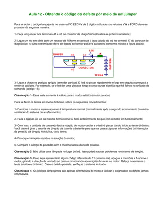 Aula 12 - Obtendo o código de defeito por meio de um jumper
Para se obter o código lampejante no sistema FIC EEC-IV de 2 dígitos utilizado nos veículos VW e FORD deve-se
proceder da seguinte maneira:
1- Faça um jumper nos terminais 48 e 46 do conector de diagnóstico (localiza-se próximo à bateria);
2- Ligue um led em série com um resistor de 1Khoms e conecte o lado catodo do led no terminal 17 do conector de
diagnóstico. A outra extremidade deve ser ligado ao borner positivo da bateria conforme mostra a figura abaixo:
3- Ligue a chave na posição ignição (sem dar partida). O led irá piscar rapidamente e logo em seguida começará a
emitir os códigos. Por exemplo, se o led der uma piscada longa e cinco curtas significa que há falhas na unidade de
comando (código 15);
Observação 1- Esse teste somente é válido para o modo estático (motor parado).
Para se fazer os testes em modo dinâmico, utilize os seguintes procedimentos:
1- Funcione o motor e espere aquecer à temperatura normal (normalmente após o segundo acionamento do eletro-
ventilador do sistema de arrefecimento);
2- Faça a ligação do led da mesma forma como foi feito anteriormente só que com o motor em funcionamento;
3- Com isso, a unidade de comando fará a rotação do motor oscilar e o led irá piscar dando início ao teste dinâmico.
Você deverá girar o volante de direção de batente a batente para que se possa capturar informações do interruptor
de pressão da direção hidráulica, caso tenha;
4- Provoque variações rápidas na rotação do motor;
5- Compare o código de piscadas com a mesma tabela do teste estático.
Observação 2- Não utilize uma lâmpada no lugar do led. Isso poderá causar problemas no sistema de injeção.
Observação 3- Caso seja apresentado algum código diferente do 11 (sistema ok), apague a memória e funcione o
motor, girando a direção de um lado ao outro e provocando acelerações bruscas no motor. Refaça novamente o
teste estático e dinâmico. Caso o defeito persista, verifique o sistema indicado.
Observação 4- Os códigos lampejantes são apenas orientativos de modo a facilitar o diagnóstico do defeito jamais
conclusivos.
 
