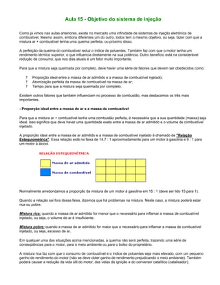 Aula 15 - Objetivo do sistema de injeção
Como já vimos nas aulas anteriores, existe no mercado uma infinidade de sistemas de injeção eletrônica de
combustível. Mesmo assim, embora diferentes um do outro, todos tem o mesmo objetivo, ou seja, fazer com que a
mistura ar + combustível tenha uma queima perfeita, ou próximo disso.
A perfeição da queima do combustível reduz o índice de poluentes. Também faz com que o motor tenha um
rendimento térmico superior, o que influencia diretamente na sua potência. Outro benefício está na considerável
redução de consumo, que nos dias atuais é um fator muito importante.
Para que a mistura seja queimada por completo, deve haver uma série de fatores que devem ser obedecidos como:
? Proporção ideal entre a massa de ar admitido e a massa de combustível injetado;
? Atomização perfeita da massa de combustível na massa de ar;
? Tempo para que a mistura seja queimada por completo.
Existem outros fatores que também influenciam no processo de combustão, mas destacamos os três mais
importantes.
- Proporção ideal entre a massa de ar e a massa de combustível
Para que a mistura ar + combustível tenha uma combustão perfeita, é necessária que a sua quantidade (massa) seja
ideal. Isso significa que deve haver uma quantidade exata entre a massa de ar admitido e o volume de combustível
injetado.
A proporção ideal entre a massa de ar admitido e a massa de combustível injetado é chamado de "Relação
Estequiométrica". Essa relação está na faixa de 14,7 : 1 aproximadamente para um motor à gasolina e 9 : 1 para
um motor à álcool.
Normalmente arredondamos a proporção da mistura de um motor à gasolina em 15 : 1 (deve ser lido 15 para 1).
Quando a relação sai fora dessa faixa, dizemos que há problemas na mistura. Neste caso, a mistura poderá estar
rica ou pobre.
Mistura rica: quando a massa de ar admitido for menor que o necessário para inflamar a massa de combustível
injetado, ou seja, o volume de ar é insuficiente.
Mistura pobre: quando a massa de ar admitido for maior que o necessário para inflamar a massa de combustível
injetado, ou seja, excesso de ar.
Em qualquer uma das situações acima mencionadas, a queima não será perfeita, trazendo uma série de
conseqüências para o motor, para o meio ambiente ou para o bolso do proprietário.
A mistura rica faz com que o consumo de combustível e o índice de poluentes seja mais elevado, com um pequeno
ganho de rendimento do motor (não se deve obter ganho de rendimento prejudicando o meio ambiente). Também
poderá causar a redução da vida útil do motor, das velas de ignição e do conversor catalítico (catalisador).
 