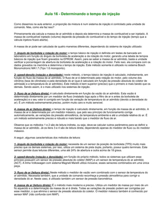 Aula 16 - Determinando o tempo de injeção
Como dissemos na aula anterior, a proporção da mistura é num sistema de injeção é controlado pela unidade de
comando. Mas, como ela faz isso?
Primeiramente ela calcula a massa de ar admitido e depois ela determina a massa de combustível a ser injetado. A
massa de combustível injetado (volume) depende da pressão do combustível e do tempo de injeção (tempo que a
válvula injetora ficará aberta).
A massa de ar pode ser calculada de quatro maneiras diferentes, dependendo do sistema de injeção utilizado:
1- ângulo da borboleta x rotação do motor: o tempo básico de injeção é definida em testes de bancada em
laboratório em função do ângulo da borboleta de aceleração e da rotação do motor, gerando uma tabela de tempos
básicos de injeção que ficam gravados na EPROM. Assim, para se saber a massa de ar admitido, basta a unidade
verificar a porcentagem de abertura da borboleta de aceleração e a rotação do motor. Feito isso, ela compara com os
dados gravados na memória e determina o tempo de injeção. Este método somente é utilizado no sistema Bosch
Monomotronic MA1.7 (Tipo 1.6 monoponto).
2- speed-density (rotação x densidade): neste método, o tempo básico de injeção é calculado, indiretamente, em
função do fluxo da massa de ar admitido. O fluxo de ar é determinado pela rotação do motor, pelo volume dos
cilindros (taxa de cilindrada) e pela densidade do ar (que é calculado em função da pressão absoluta do coletor de
admissão e a temperatura do ar admitido). Este método é bem superior (preciso) que o primeiro e mais barato que os
demais. Sendo assim, é o mais utilizado nos sistemas de injeção.
3- fluxo de ar (leitura direta): é calculado diretamente em função da vazão do ar admitido. Esta vazão é
determinada diretamente por um medidor de fluxo (instalado logo após o filtro de ar e antes da borboleta de
aceleração) e o seu valor é corrigido em função da variação de temperatura do ar admitido (devido a densidade do
ar). É um método extremamente preciso, porém muito caro e muito sensível.
4- massa de ar (leitura direta): o tempo de injeção é calculado diretamente, em função da massa de ar admitido. A
massa de ar é determinada por um medidor mássico, que pelo seu princípio de funcionamento corrige
automaticamente, as variações da pressão atmosférica, da temperatura ambiente e até a umidade relativa do ar. É
um método extremamente preciso e robusto e mais barato que o medidor de fluxo de ar.
Observe que os métodos 1 e 2 são de leitura indireta, ou seja, deve-se calcular outros parâmetros para se definir a
massa de ar admitido. Já os itens 3 e 4 são de leitura direta, dependendo apenas do medidor de fluxo ou do medidor
mássico.
A seguir, algumas características dos métodos de leitura:
1- ângulo da borboleta x rotação do motor: necessita de um sensor de posição de borboleta (TPS) muito mais
preciso que os demais sistemas, por isso, utiliza um sistema de pista dupla, portanto, possui quatro terminais. Este
sensor permite duas leituras diferentes, uma até 24% de abertura e outra acima de 18 graus.
2- speed-density (rotação x densidade): em função do próprio método, todos os sistemas que utilizam esse
princípio possuem um sensor de pressão absoluta do coletor (MAP) e um sensor de temperatura do ar admitido
(ACT). A linha Volkswagen com sistema Magneti Marelli utiliza inclusive, esses sensores combinados em uma única
peça.
3- fluxo de ar (leitura direta): Neste método o medidor de vazão vem combinado com o sensor de temperatura do
ar admitido. Necessita também, que a unidade de comando reconheça a pressão atmosférica para corrigir a
densidade do ar. Neste caso, é utilizado também um sensor de pressão barométrica.
4- massa de ar (leitura direta): É o método mais moderno e preciso. Utiliza um medidor de massa por meio de um
fio aquecido e a determinação da massa de ar é direta. Todas as variações de pressão podem ser corrigidas por
esse medidor, o que elimina o sensor de pressão absoluta do coletor. O medidor mássico também é conhecido por
sensor MAF (não confunda com MAP).
 