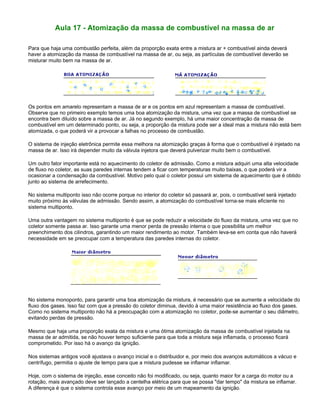 Aula 17 - Atomização da massa de combustível na massa de ar
Para que haja uma combustão perfeita, além da proporção exata entre a mistura ar + combustível ainda deverá
haver a atomização da massa de combustível na massa de ar, ou seja, as partículas de combustível deverão se
misturar muito bem na massa de ar.
Os pontos em amarelo representam a massa de ar e os pontos em azul representam a massa de combustível.
Observe que no primeiro exemplo temos uma boa atomização da mistura, uma vez que a massa de combustível se
encontra bem diluído sobre a massa de ar. Já no segundo exemplo, há uma maior concentração da massa de
combustível em um determinado ponto, ou seja, a proporção da mistura pode ser a ideal mas a mistura não está bem
atomizada, o que poderá vir a provocar a falhas no processo de combustão.
O sistema de injeção eletrônica permite essa melhora na atomização graças à forma que o combustível é injetado na
massa de ar. Isso irá depender muito da válvula injetora que deverá pulverizar muito bem o combustível.
Um outro fator importante está no aquecimento do coletor de admissão. Como a mistura adquiri uma alta velocidade
de fluxo no coletor, as suas paredes internas tendem a ficar com temperaturas muito baixas, o que poderá vir a
ocasionar a condensação da combustível. Motivo pelo qual o coletor possui um sistema de aquecimento que é obtido
junto ao sistema de arrefecimento.
No sistema multiponto isso não ocorre porque no interior do coletor só passará ar, pois, o combustível será injetado
muito próximo às válvulas de admissão. Sendo assim, a atomização do combustível torna-se mais eficiente no
sistema multiponto.
Uma outra vantagem no sistema multiponto é que se pode reduzir a velocidade do fluxo da mistura, uma vez que no
coletor somente passa ar. Isso garante uma menor perda de pressão interna o que possibilita um melhor
preenchimento dos cilindros, garantindo um maior rendimento ao motor. Também leva-se em conta que não haverá
necessidade em se preocupar com a temperatura das paredes internas do coletor.
No sistema monoponto, para garantir uma boa atomização da mistura, é necessário que se aumente a velocidade do
fluxo dos gases. Isso faz com que a pressão do coletor diminua, devido à uma maior resistência ao fluxo dos gases.
Como no sistema multiponto não há a preocupação com a atomização no coletor, pode-se aumentar o seu diâmetro,
evitando perdas de pressão.
Mesmo que haja uma proporção exata da mistura e uma ótima atomização da massa de combustível injetada na
massa de ar admitida, se não houver tempo suficiente para que toda a mistura seja inflamada, o processo ficará
comprometido. Por isso há o avanço da ignição.
Nos sistemas antigos você ajustava o avanço inicial e o distribuidor e, por meio dos avanços automáticos a vácuo e
centrífugo, permitia o ajuste de tempo para que a mistura pudesse se inflamar inflamar.
Hoje, com o sistema de injeção, esse conceito não foi modificado, ou seja, quanto maior for a carga do motor ou a
rotação, mais avançado deve ser lançado a centelha elétrica para que se possa "dar tempo" da mistura se inflamar.
A diferença é que o sistema controla esse avanço por meio de um mapeamento da ignição.
 