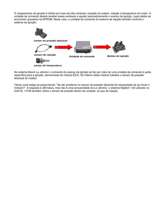 O mapeamento da ignição é obtido por meio de três variáveis: pressão do coletor, rotação e temperatura do motor. A
unidade de comando deverá receber essas variáveis e ajustar automaticamente o avanço da ignição, cujos dados se
encontram gravados na EPROM. Neste caso, a unidade de comando do sistema de injeção também controla o
sistema de ignição.
No sistema Bosch Le Jetronic o comando do avanço da ignição se faz por meio de uma unidade de comando à parte,
específica para a ignição, denominada de módulo EZ-K. No interior deste módulo trabalha o sensor de pressão
absoluta do coletor.
Talvez você esteja se perguntando: "Se der problema no sensor de pressão absoluta há necessidade de se trocar o
módulo?". A resposta é afirmativa, mas não é uma exclusividade do Le Jetronic, o sistema Digifant 1.82 utilizado no
Golf GL 1.8 Mi também utiliza o sensor de pressão dentro da unidade, só que da injeção.
 
