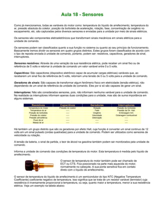 Aula 18 - Sensores
Como já mencionamos, todas as variáveis do motor como: temperatura do líquido de arrefecimento, temperatura do
ar, pressão absoluta do coletor, posição da borboleta de aceleração, rotação, fase, concentração de oxigênio no
escapamento, etc. são capturadas pelos diversos sensores e enviadas para a unidade por meio de sinais elétricos.
Os sensores são componentes eletroeletrônicos que transformam sinais mecânicos em sinais elétricos para a
unidade de comando.
Os sensores podem ser classificados quanto a sua função no sistema ou quanto ao seu princípio de funcionamento.
Basicamente iremos dividir os sensores em quatro grupos distintos. Estes grupos foram classificados de acordo com
o tipo de reposta enviada à unidade de comando, portanto, podem ser: resistivos, capacitivos, geradores de sinal,
interruptores.
Sensores resistivos: Através de uma variação da sua resistência elétrica, pode receber um sinal fixo ou de
referência de 5 volts e retornar à unidade de comando um valor variável entre 0 a 5 volts.
Capacitivos: São capacitores (dispositivo eletrônico capaz de acumular cargas elétricas) variáveis que, ao
receberem um sinal fixo de referência de 5 volts, retornam uma tensão de 0 ou 5 volts para a unidade de comando.
Geradores de sinais: São capazes de transformar algum fenômeno físico em eletricidade (tensão elétrica), não
dependendo de um sinal de referência da unidade de comando. Eles por si só são capazes de gerar um sinal.
Interruptores: Não são considerados sensores, pois, não informam nenhuma variável para a unidade de comando.
Na realidade os interruptores informam apenas duas condições para a unidade, mas são de suma importância em
alguns sistemas.
Resistivos Capacitivos Geradores Interruptores
Temperatura do motor Pressão do coletor Rotação Posição da borboleta
Temperatura do ar ----- Fase Pressão da Dir. Hidr.
Posição de borboleta ----- Oxigênio Embreagem A/C
Pressão do coletor ----- Velocidade Octanagem combustível
Pressão atmosférica ----- Detonação -----
Fluxo de ar ----- ----- -----
Massa de ar ----- ----- ----
Há também um grupo distinto que são os geradores por efeito Hall, cuja função é converter um sinal continuo de 12
volts em um sinal pulsado (ondas quadradas) para a unidade de comando. Podem ser utilizados como sensores de
velocidade ou rotação.
A tensão da bateria, o sinal de partida, o teor de álcool na gasolina também podem ser monitorados pela unidade de
comando.
Informa a unidade de comando das condições de temperatura do motor. Esta temperatura é medida pelo líquido de
arrefecimento.
O sensor de temperatura do motor também pode ser chamado de
ECT ou CTS. Fica posicionado na parte mais aquecida do motor,
normalmente no cabeçote. A sua ponta sensitiva fica em contato
direto com o líquido de arrefecimento.
O sensor de temperatura do líquido de arrefecimento é um semicondutor do tipo NTC (Negative Temperature
Coefficiente) coeficiente negativo de temperatura. Isso significa que se trata de um resistor variável (termistor) cuja
resistência é inversamente proporcional a temperatura, ou seja, quanto maior a temperatura, menor a sua resistência
elétrica. Veja um exemplo na tabela abaixo:
 