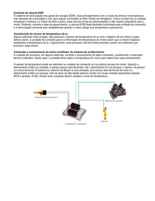 Controle da válvula EGR
O sistema de recirculação dos gases de escape (EGR), atua principalmente com o intuito de diminuir a temperatura
nas câmaras de combustão e com isso reduzir a emissão de NOx (Óxido de nitrogênio). Como na fase fria, a unidade
enriquece a mistura e o índice de NOx é baixo, esse recurso torna-se desnecessário e até mesmo prejudicial para o
motor. Portanto, durante a fase de aquecimento, a válvula EGR ficará fechada (controlada pela unidade de comando)
e a recirculação somente será restabelecida quando o motor atingir sua temperatura operacional.
Substituição do sensor de temperatura do ar
Alguns sistemas mais simples, não possuem o sensor de temperatura do ar com o objetivo de se reduzir custos.
Sendo assim, a unidade de comando grava a informação de temperatura do motor assim que a chave é ligada e
estabelece a temperatura do ar. Logicamente, esse processo não tem tanta precisão quanto aos sistemas que
possuem esse sensor.
Comandar o acionamento do eletro-ventilador do sistema de arrefecimento
A unidade de comando, em alguns sistemas, controla o acionamento do eletro-ventilador, substituindo o interruptor
térmico (cebolão). Neste caso, a unidade deve saber a temperatura do motor para determinar esse acionamento.
O sensor de temperatura pode ser aterrado na unidade de comando ou na própria carcaça do motor. Quando o
aterramento é feito na unidade, o sensor possui dois terminais. Se o aterramento for na carcaça, o sensor irá possuir
um único terminal. O sistema Le Jetronic da Bosch é uma exceção, pois possui dois terminais de sinal e o
aterramento é feito na carcaça. Isso se deve ao fato deste sistema contar com duas unidade separadas (injeção -
MCE e ignição- E-ZK). Essas duas unidades devem receber o sinal de temperatura.
 