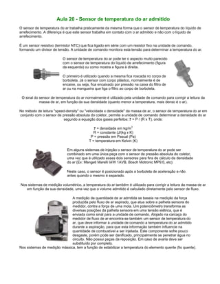 Aula 20 - Sensor de temperatura do ar admitido
O sensor de temperatura do ar trabalha praticamente da mesma forma que o sensor de temperatura do líquido de
arrefecimento. A diferença é que este sensor trabalha em contato com o ar admitido e não com o líquido de
arrefecimento.
É um sensor resistivo (termistor NTC) que fica ligado em série com um resistor fixo na unidade de comando,
formando um divisor de tensão. A unidade de comando monitora esta tensão para determinar a temperatura do ar.
O sensor de temperatura do ar pode ter o aspecto muito parecido
com o sensor de temperatura do líquido de arrefecimento (figura
da esquerda) ou como mostra a figura à direita.
O primeiro é utilizado quando a mesma fica roscada no corpo de
borboleta. Já o sensor com corpo plástico, normalmente é de
encaixe, ou seja, fica encaixado por pressão na caixa do filtro de
ar ou na mangueira que liga o filtro ao corpo de borboleta.
O sinal do sensor de temperatura do ar normalmente é utilizado pela unidade de comando para corrigir a leitura da
massa de ar, em função da sua densidade (quanto menor a temperatura, mais denso é o ar).
No método de leitura "speed-density" ou "velocidade x densidade" da massa de ar, o sensor de temperatura do ar em
conjunto com o sensor de pressão absoluta do coletor, permite a unidade de comando determinar a densidade do ar
segundo a equação dos gases perfeitos: ? = P / (R x T), onde:
? = densidade em kg/m
3
R = constante (J/(kg x K)
P = pressão em Pascal (Pa)
T = temperatura em Kelvin (K)
Em alguns sistemas de injeção o sensor de temperatura do ar pode ser
combinado em uma única peça com o sensor de pressão absoluta do coletor,
uma vez que é utilizado esses dois sensores para fins de cálculo da densidade
do ar (Ex: Mangeti Marelli IAW 1AVB, Bosch Motronic MP9.0, etc).
Neste caso, o sensor é posicionado após a borboleta de aceleração e não
antes quando o mesmo é separado.
Nos sistemas de medição volumétrico, a temperatura do ar também é utilizado para corrigir a leitura da massa de ar
em função da sua densidade, uma vez que o volume admitido é calculado diretamente pelo sensor de fluxo.
A medição da quantidade de ar admitida se baseia na medição da força
produzida pelo fluxo de ar aspirado, que atua sobre a palheta sensora do
medidor, contra a força de uma mola. Um potenciômetro transforma as
diversas posições da palheta sensora em uma tensão elétrica, que é
enviada como sinal para a unidade de comando. Alojado na carcaça do
medidor de fluxo de ar encontra-se também um sensor de temperatura do
ar, que deve informar à unidade de comando a temperatura do ar admitido
durante a aspiração, para que esta informação também influencie na
quantidade de combustível a ser injetada. Este componente sofre pouco
desgaste, porém pode ser danificado, principalmente se penetrar água no
circuito. Não possui peças da reposição. Em caso de avaria deve ser
substituído por completo.
Nos sistemas de medição mássica, tem a função de estabilizar a temperatura do elemento quente (fio quente).
 