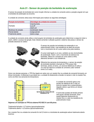 Aula 21 - Sensor de posição da borboleta de aceleração
O sensor de posição de borboleta tem como função informar a unidade de comando sobre a posição angular em que
a borboleta de aceleração se encontra.
A unidade de comando utiliza essa informação para realizar as seguintes estratégias:
Posição da borboleta Estratégia da unidade de comando
marcha lenta
cut-offFechada
dash pot
Mudança de posição aceleração rápida
Parcial aberta carga parcial
Totalmente aberta plena carga
A unidade de comando ainda utiliza o sinal angular da borboleta de aceleração para determinar a carga do motor e
assim, definir o avanço da ignição. Este método somente é utilizado quando o sistema não possui o sensor de
pressão absoluta do coletor.
O sensor de posição da borboleta de aceleração é um
potenciômetro linear, cuja resistência se altera de acordo
com o movimento de um cursor sobre uma pista resistiva.
O cursor está ligado a um eixo, solidário ao eixo da borboleta
de aceleração. Assim, com o movimento de abertura da
borboleta, altera-se a posição do curso sobre a trilha,
alterando também a sua resistência.
Diferente dos sensores de temperatura, o sensor de posição
de borboleta (também chamado de TPS) possui três
terminais, sendo um terra, um sinal de referência (5 volts) e
um sinal de retorna à unidade de comando (valor variável
entre 0 a 5 volts).
Como nos demais sensores, o TPS fica ligado em série com um resistor fixo na unidade de comando formando um
divisor de tensão. A diferença é que desta vez, a unidade lê diretamente a tensão no sensor e não no resistor fixo,
como era feito nos sensores de temperatura.
A unidade de comando aplica uma
tensão de referência de 5 volts na
linha do resistor fixo e potenciômetro
(ligação série) o que forma um divisor
de tensão.
A soma das quedas de tensão sempre
será igual a tensão fornecida. Essa
queda depende diretamente do
resistor fixo e o valor da resistência do
potenciômetro linear.
Vejamos um exemplo no TPS do sistema FIC EEC-V com 60 pinos
Totalmente fechada = 0,7 kohms (aproximadamente)
Totalmente aberta = 4,5 kohms (aproximadamente)
Se o resistor fixo na unidade de comando for de 0,5 kohm e a borboleta de aceleração estiver totalmente aberta
teremos:
 