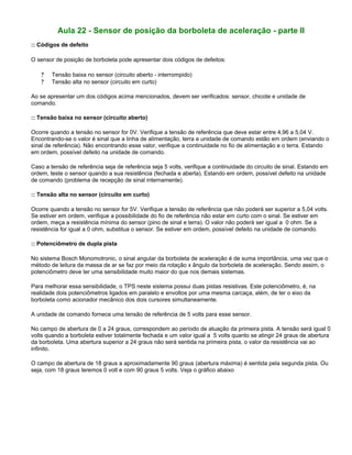 Aula 22 - Sensor de posição da borboleta de aceleração - parte II
:: Códigos de defeito
O sensor de posição de borboleta pode apresentar dois códigos de defeitos:
? Tensão baixa no sensor (circuito aberto - interrompido)
? Tensão alta no sensor (circuito em curto)
Ao se apresentar um dos códigos acima mencionados, devem ser verificados: sensor, chicote e unidade de
comando.
:: Tensão baixa no sensor (circuito aberto)
Ocorre quando a tensão no sensor for 0V. Verifique a tensão de referência que deve estar entre 4,96 a 5,04 V.
Encontrando-se o valor é sinal que a linha de alimentação, terra e unidade de comando estão em ordem (enviando o
sinal de referência). Não encontrando esse valor, verifique a continuidade no fio de alimentação e o terra. Estando
em ordem, possível defeito na unidade de comando.
Caso a tensão de referência seja de referência seja 5 volts, verifique a continuidade do circuito de sinal. Estando em
ordem, teste o sensor quando a sua resistência (fechada e aberta). Estando em ordem, possível defeito na unidade
de comando (problema de recepção de sinal internamente).
:: Tensão alta no sensor (circuito em curto)
Ocorre quando a tensão no sensor for 5V. Verifique a tensão de referência que não poderá ser superior a 5,04 volts.
Se estiver em ordem, verifique a possibilidade do fio de referência não estar em curto com o sinal. Se estiver em
ordem, meça a resistência mínima do sensor (pino de sinal e terra). O valor não poderá ser igual a 0 ohm. Se a
resistência for igual a 0 ohm, substitua o sensor. Se estiver em ordem, possível defeito na unidade de comando.
:: Potenciômetro de dupla pista
No sistema Bosch Monomotronic, o sinal angular da borboleta de aceleração é de suma importância, uma vez que o
método de leitura da massa de ar se faz por meio da rotação x ângulo da borboleta de aceleração. Sendo assim, o
potenciômetro deve ter uma sensibilidade muito maior do que nos demais sistemas.
Para melhorar essa sensibilidade, o TPS neste sistema possui duas pistas resistivas. Este potenciômetro, é, na
realidade dois potenciômetros ligados em paralelo e envoltos por uma mesma carcaça, além, de ter o eixo da
borboleta como acionador mecânico dos dois cursores simultaneamente.
A unidade de comando fornece uma tensão de referência de 5 volts para esse sensor.
No campo de abertura de 0 a 24 graus, correspondem ao período de atuação da primeira pista. A tensão será igual 0
volts quando a borboleta estiver totalmente fechada e um valor igual a 5 volts quanto se atingir 24 graus de abertura
da borboleta. Uma abertura superior a 24 graus não será sentida na primeira pista, o valor da resistência vai ao
infinito.
O campo de abertura de 18 graus a aproximadamente 90 graus (abertura máxima) é sentida pela segunda pista. Ou
seja, com 18 graus teremos 0 volt e com 90 graus 5 volts. Veja o gráfico abaixo
 