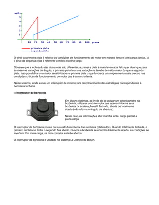 O sinal da primeira pista é relativo às condições de funcionamento do motor em marcha lenta e com carga parcial, já
o sinal da segunda pista é referente a média e plena carga.
Observe que a inclinação das duas retas são diferentes, a primeira pista é mais levantada. Isto quer dizer que para
as mesmas variações de ângulo, a primeira pista tem uma variação na tensão de saída maior do que a segunda
pista. Isso possibilita uma maior sensibilidade na primeira pista o que favorece um mapeamento mais preciso nas
condições críticas de funcionamento do motor que é a marcha lenta.
Neste sistema, ainda existe um interruptor de mínimo para reconhecimento das estratégias correspondentes à
borboleta fechada.
:: Interruptor de borboleta
Em alguns sistemas, ao invés de se utilizar um potenciômetro na
borboleta, utiliza-se um interruptor que apenas informa se a
borboleta de aceleração está fechada, aberta ou totalmente
aberta (não informa o ângulo de abertura).
Neste caso, as informações são: marcha lenta, carga parcial e
plena carga.
O interruptor de borboleta possui na sua estrutura interna dois contatos (platinados). Quando totalmente fechada, o
primeiro contato se fecha o segundo fica aberto. Quando a borboleta se encontra totalmente aberta, as condições se
invertem. Em meia carga, os dois contatos estarão abertos.
O interruptor de borboleta é utilizado no sistema Le Jetronic da Bosch.
 