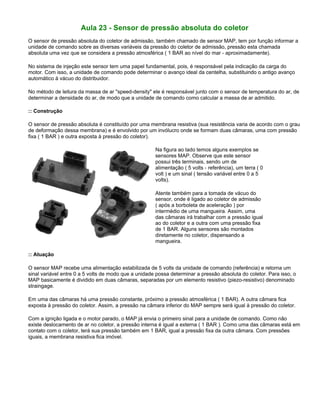 Aula 23 - Sensor de pressão absoluta do coletor
O sensor de pressão absoluta do coletor de admissão, também chamado de sensor MAP, tem por função informar a
unidade de comando sobre as diversas variáveis da pressão do coletor de admissão, pressão esta chamada
absoluta uma vez que se considera a pressão atmosférica ( 1 BAR ao nível do mar - aproximadamente).
No sistema de injeção este sensor tem uma papel fundamental, pois, é responsável pela indicação da carga do
motor. Com isso, a unidade de comando pode determinar o avanço ideal da centelha, substituindo o antigo avanço
automático à vácuo do distribuidor.
No método de leitura da massa de ar "speed-density" ele é responsável junto com o sensor de temperatura do ar, de
determinar a densidade do ar, de modo que a unidade de comando como calcular a massa de ar admitido.
:: Construção
O sensor de pressão absoluta é constituído por uma membrana resistiva (sua resistência varia de acordo com o grau
de deformação dessa membrana) e é envolvido por um invólucro onde se formam duas câmaras, uma com pressão
fixa ( 1 BAR ) e outra exposta à pressão do coletor).
Na figura ao lado temos alguns exemplos se
sensores MAP. Observe que este sensor
possui três terminais, sendo um de
alimentação ( 5 volts - referência), um terra ( 0
volt ) e um sinal ( tensão variável entre 0 a 5
volts).
Atente também para a tomada de vácuo do
sensor, onde é ligado ao coletor de admissão
( após a borboleta de aceleração ) por
intermédio de uma mangueira. Assim, uma
das câmaras irá trabalhar com a pressão igual
ao do coletor e a outra com uma pressão fixa
de 1 BAR. Alguns sensores são montados
diretamente no coletor, dispensando a
mangueira.
:: Atuação
O sensor MAP recebe uma alimentação estabilizada de 5 volts da unidade de comando (referência) e retorna um
sinal variável entre 0 a 5 volts de modo que a unidade possa determinar a pressão absoluta do coletor. Para isso, o
MAP basicamente é dividido em duas câmaras, separadas por um elemento resistivo (piezo-resistivo) denominado
straingage.
Em uma das câmaras há uma pressão constante, próximo a pressão atmosférica ( 1 BAR). A outra câmara fica
exposta à pressão do coletor. Assim, a pressão na câmara inferior do MAP sempre será igual à pressão do coletor.
Com a ignição ligada e o motor parado, o MAP já envia o primeiro sinal para a unidade de comando. Como não
existe deslocamento de ar no coletor, a pressão interna é igual a externa ( 1 BAR ). Como uma das câmaras está em
contato com o coletor, terá sua pressão também em 1 BAR, igual a pressão fixa da outra câmara. Com pressões
iguais, a membrana resistiva fica imóvel.
 