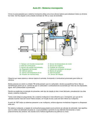 Aula 03 - Sistema monoponto
Vimos na aula passada que o sistema monoponto utiliza uma única válvula injetora para abastecer todos os cilindros
do motor. Ela fica alojada numa unidade chamado de TBI ou corpo de borboleta.
1- Tanque com bomba incorporada 4- Sensor de temperatura do motor
2- Filtro de combustível 5- Sensor de oxigênio
3- Sensor de posição de borboleta 6- Unidade de comando
3a- Regulador de pressão 7- Válvula de ventilação do tanque
3b- Válvula injetora 8- Bobina de ignição
3c- Sensor de temperatura do ar 9- Vela de ignição
3d- Atuador de marcha lenta 10- Sensor de rotação
Observe que neste sistema a válvula injetora é centrada, fornecendo o combustível pulverizado para todos os
cilindros.
Muitas pessoas ao verem a unidade TBI ainda pensam que é o carburador, devido sua aparência física. Mas as
semelhanças param por aí. Lembre-se que no carburador o combustível era succionado por meio de uma depressão,
agora, ele é pressurizado e pulverizado.
Devido as exigências na redução de poluentes, este tipo de injeção já não é mais fabricado, prevalecendo nos dias
atuais o sistema multiponto.
Talvez você esteja se perguntando: Se o sistema multiponto é mais eficiente que o monoponto, por que ele foi
utilizado durante mais de 8 anos? Muito simples, em função do seu custo ser bem inferior ao multiponto.
A partir de 1997 todos os sistemas passaram a ser multiponto, embora algumas montadoras chegaram a ultrapassar
esse ano.
No sistema multiponto, a injeção do combustível pressurizado ocorre próximo às válvulas de admissão. Isso significa
que no coletor de admissão só passa ar, o que possibilita o aumento no seu diâmetro favorecendo o maior
preenchimento dos cilindros. Isto resulta numa melhora significativa da potência no motor.
 