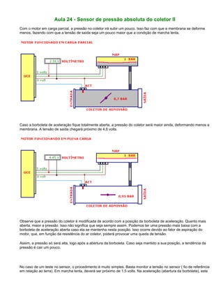 Aula 24 - Sensor de pressão absoluta do coletor II
Com o motor em carga parcial, a pressão no coletor irá subir um pouco. Isso faz com que a membrana se deforme
menos, fazendo com que a tensão de saída seja um pouco maior que a condição de marcha lenta.
Caso a borboleta de aceleração fique totalmente aberta, a pressão do coletor será maior ainda, deformando menos a
membrana. A tensão de saída chegará próximo de 4,6 volts.
Observe que a pressão do coletor é modificada de acordo com a posição da borboleta de aceleração. Quanto mais
aberta, maior a pressão. Isso não significa que seja sempre assim. Podemos ter uma pressão mais baixa com a
borboleta de aceleração aberta caso ela se mantenha nesta posição. Isso ocorre devido ao fator de aspiração do
motor, que, em função da resistência do ar coletor, poderá provocar uma queda de tensão.
Assim, a pressão só será alta, logo após a abertura da borboleta. Caso seja mantido a sua posição, a tendência da
pressão é cair um pouco.
No caso de um teste no sensor, o procedimento é muito simples. Basta monitor a tensão no sensor ( fio de referência
em relação ao terra). Em marcha lenta, deverá ser próximo de 1,5 volts. Na aceleração (abertura da borboleta), esta
 