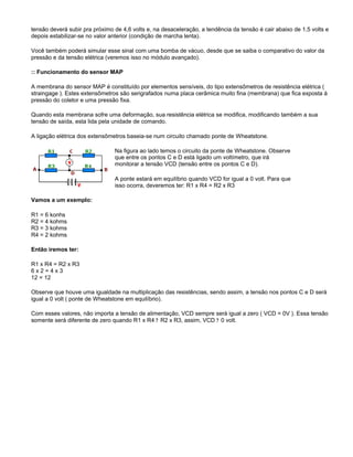 tensão deverá subir pra próximo de 4,6 volts e, na desaceleração, a tendência da tensão é cair abaixo de 1,5 volts e
depois estabilizar-se no valor anterior (condição de marcha lenta).
Você também poderá simular esse sinal com uma bomba de vácuo, desde que se saiba o comparativo do valor da
pressão e da tensão elétrica (veremos isso no módulo avançado).
:: Funcionamento do sensor MAP
A membrana do sensor MAP é constituído por elementos sensíveis, do tipo extensômetros de resistência elétrica (
straingage ). Estes extensômetros são serigrafados numa placa cerâmica muito fina (membrana) que fica exposta à
pressão do coletor e uma pressão fixa.
Quando esta membrana sofre uma deformação, sua resistência elétrica se modifica, modificando também a sua
tensão de saída, esta lida pela unidade de comando.
A ligação elétrica dos extensômetros baseia-se num circuito chamado ponte de Wheatstone.
Na figura ao lado temos o circuito da ponte de Wheatstone. Observe
que entre os pontos C e D está ligado um voltímetro, que irá
monitorar a tensão VCD (tensão entre os pontos C e D).
A ponte estará em equilíbrio quando VCD for igual a 0 volt. Para que
isso ocorra, deveremos ter: R1 x R4 = R2 x R3
Vamos a um exemplo:
R1 = 6 konhs
R2 = 4 kohms
R3 = 3 kohms
R4 = 2 kohms
Então iremos ter:
R1 x R4 = R2 x R3
6 x 2 = 4 x 3
12 = 12
Observe que houve uma igualdade na multiplicação das resistências, sendo assim, a tensão nos pontos C e D será
igual a 0 volt ( ponte de Wheatstone em equilíbrio).
Com esses valores, não importa a tensão de alimentação, VCD sempre será igual a zero ( VCD = 0V ). Essa tensão
somente será diferente de zero quando R1 x R4 ? R2 x R3, assim, VCD ? 0 volt.
 