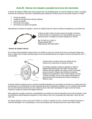 Aula 26 - Sensor de rotação e posição da árvore de manivelas
O sensor de rotação e PMS (ponto morto superior) tem por finalidade gerar um sinal de rotação do motor e a posição
da árvore de manivelas. Este sinal é interpretado pela unidade de comando para que se possa calcular ou corrigir:
? Tempo de injeção
? Freqüência de aberta das válvulas injetoras
? Avanço da ignição
? Sincronismo de injeção
? Sincronismo do sistema de ignição
Dependendo do sistema de injeção, o sensor de rotação pode ser indutivo (relutância magnética) ou por efeito hall.
A figura ao lado mostra um típico sensor de rotação. O mesmo
é do tipo indutivo e necessita de uma roda dentada para que se
possa provocar a variação do campo magnético no mesmo.
Ex: FIC EEC-IV ou EEC-V
Magneti Marelli G6/7
Delphi Multec IEF6 (B22 MPFI)
- Sensor de rotação indutivo
É um sensor eletromagnético fixado próximo ao volante do motor ou na polia da árvore de manivelas. Neste caso,
tanto o volante como a polia, deverão possuir uma roda dentada (fônica) com alguns números de dentes (Ex. 60 - 2
na linha GM).
Ao lado temos um típico sensor de rotação do tipo
indutivo com roda fônica no volante do motor.
O exemplo mostrado na figura é utilizado no sistema
Magneti Marelli Microplex (Uno Mille). Embora este
sistema não seja injetado, ele utiliza o sensor de rotação
para sincronizar o disparo das centelhas na ignição
estática (sem distribuidor). Como neste sistema o sensor
só indica a rotação, há um outro sensor posicionado na
polia da árvore de manivelas para indicar a posição de
PMS do motor.
O sensor indutivo constitui-se de um cartucho hermético (fechado) em cujo interior se encontra um núcleo polar (imã
permanente) e um enrolamento de cobre recoberta de alumínio revestido de poliéster, ou, em modelos mais simples,
por um único terminal envolvido por uma malha de cobre. Esta malha está ligado em algum ponto da massa,
conforme o projeto do sistema de injeção eletrônica.
Esta malha tem a função de eliminar a possibilidade da unidade de comando interpretar como sinal de rotação, sinais
de interferência eletromagnética presentes no meio externo, tais como os gerados pelo alternador, cabos de vela,
relés, etc.
Em alguns sistemas, como no caso do FIC EEC-IV ou EEC-V utilizado na Ford, o sensor de rotação não possui a
malha de blindagem. Em compensação, os fios são trançados (par trançado) para se ter esse mesmo efeito.
 