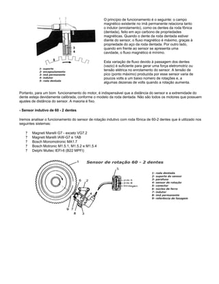 O princípio de funcionamento é o seguinte: o campo
magnético existente no imã permanente relaciona tanto
o indutor (enrolamento), como os dentes da roda fônica
(dentada), feito em aço carbono de propriedades
magnéticas. Quando o dente da roda dentada estiver
diante do sensor, o fluxo magnético é máximo, graças à
propriedade do aço da roda dentada. Por outro lado,
quando em frente ao sensor se apresenta uma
cavidade, o fluxo magnético é mínimo.
Esta variação de fluxo devido à passagem dos dentes
(vazio) é suficiente para gerar uma força eletromotriz ou
tensão elétrica no enrolamento do sensor. A tensão de
pico (ponto máximo) produzida por esse sensor varia de
poucos volts a um baixo número de rotações e, a
algumas dezenas de volts quando a rotação aumenta.
Portanto, para um bom funcionamento do motor, é indispensável que a distância do sensor e a extremidade do
dente esteja devidamente calibrada, conforme o modelo da roda dentada. Não são todos os motores que possuem
ajustes de distância do sensor. A maioria é fixo.
- Sensor indutivo de 60 - 2 dentes
Iremos analisar o funcionamento do sensor de rotação indutivo com roda fônica de 60-2 dentes que é utilizado nos
seguintes sistemas:
? Magneti Marelli G7 - exceto VG7.2
? Magneti Marelli IAW-G7 e 1AB
? Bosch Monomotronic MA1.7
? Bosch Motronic M1.5.1, M1.5.2 e M1.5.4
? Delphi Multec IEFI-6 (B22 MPFI)
 
