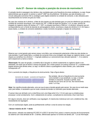 Aula 27 - Sensor de rotação e posição da árvore de manivelas II
A variação devido à passagem dos dentes e das cavidades gera uma frequência de sinais analógicos, ou seja, forças
eletromotrizes que se geram no sensor a cada 6o
(360o
da circunferência : 60 dentes), que são enviados a um
circuito adequado (conversor AD ou analógico para digital) existente na unidade de comando, e são utilizados para
reconhecimento do número de giros do motor.
No caso dos motores de 4 cilindros, a falta de dois dentes na roda dentada gera um sinal de referência que permite a
unidade de comando reconhecer, com avanço de 120o
, o PMS da dupla de cilindros 1 e 4, ou seja, quando da
chegado do vigésimo dente (20 dentes x 6o
= 120o
), a unidade reconhece o PMS do 1-4 cilindros, enquanto que em
correspondência com a frente de descida do qüinquagésimo dente, reconhece a dupla de cilindros 2 e 3. Em base a
esses dados, a unidade de comando estabelece o exato momento da ignição e injeção de combustível.
Observe que o sinal gerado pelo sensor possui uma falha, que corresponde justamente a falta dos dois dentes na
roda dentada. A partir desta falha, a unidade de comando inicia uma contagem até chegar ao vigésimo dente, o qual
dispara as centelhas nos cilindros 1 - 4 (ignição estática) ou o acionamento das válvulas injetoras 1 - 4 no sistema
semi-seqüencial ou banco a banco.
Observação: No caso da ignição, a centelha não é lançado no cilindro exatamente no vigésimo dente e sim
adiantado, de modo que se tenha o avanço da ignição. Se o motor possuir um avanço inicial de 12
o
, a centelha será
jogada sempre dois dentes antes, ou seja, no décimo oitavo e quadragésimo oitavo dentes, pois, cada dente
corresponde a 6
o
.
Com o aumento da rotação, a frequência do sinal aumenta. Veja a figura abaixo.
Na verdade, não só a frequência do sinal aumenta
como também a sua amplitude, ou seja, a tensão
também é crescente. Durante a partida, essa
tensão fica em torno de 0,8 Vac. Na marcha-lenta
entre 1 a 4 Vac.
Nota: Vac significa tensão alternada, uma vez que é essa a tensão gerado pelo sensor. No caso de se medir esse
valor para testes, é necessário que se mude a escala de tensão no voltímetro para tensão alternada.
O sensor deve ser alinhado com a roda fônica com uma folga entre 0,4 a 1,0 mm para que a unidade possa
processar o sinal corretamente. Com o afastamento do sensor, a amplitude do sinal tende a ficar mais fraco.
Em alguns veículos, deve ser verificado a sua regulagem. A maioria dos motores já vem com a distância fixa, não
necessitando de regulagem.
Com um osciloscópio digital, pode-se perfeitamente verificar o sinal do sensor de rotação.
- Sensor indutivo de 36 - 1 dente
Este sensor, utilizado nos sistemas FIC EEC-IV e EEC-V da linha Ford, possui o mesmo princípio de funcionamento
do sistema com roda dentada de 60 - 2 dentes, diferenciado apenas no número de dentes (36 - 1) e da informação
 