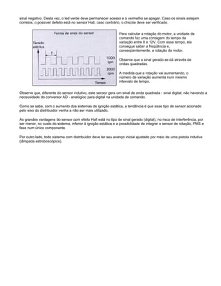 sinal negativo. Desta vez, o led verde deve permanecer acesso e o vermelho se apagar. Caso os sinais estejam
corretos, o possível defeito está no sensor Hall, caso contrário, o chicote deve ser verificado.
Para calcular a rotação do motor, a unidade de
comando faz uma contagem do tempo da
variação entre 0 e 12V. Com esse tempo, ela
consegue saber a freqüência e,
conseqüentemente, a rotação do motor.
Observe que o sinal gerado se dá através de
ondas quadradas.
A medida que a rotação vai aumentando, o
número de variação aumenta num mesmo
intervalo de tempo.
Observe que, diferente do sensor indutivo, este sensor gera um sinal de onda quadrada - sinal digital, não havendo a
necessidade do conversor AD - analógico para digital na unidade de comando.
Como se sabe, com o aumento dos sistemas de ignição estática, a tendência é que esse tipo de sensor acionado
pelo eixo do distribuidor venha a não ser mais utilizado.
As grandes vantagens do sensor com efeito Hall está no tipo de sinal gerado (digital), no risco de interferência, por
ser menor, no custo do sistema, inferior à ignição estática e a possibilidade de integrar o sensor de rotação, PMS e
fase num único componente.
Por outro lado, todo sistema com distribuidor deve ter seu avanço inicial ajustado por meio de uma pistola indutiva
(lâmpada estroboscópica).
 