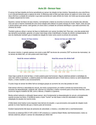 Aula 29 - Sensor fase
O sensor de fase trabalha de forma semelhante ao sensor de rotação do tipo indutivo. Necessita de uma roda fônica
e um imã permanente para a captura do sinal. A diferença está no fato que este sensor só capta um único sinal, que
deve informar a unidade de comando o que está ocorrendo em cada cilindro do motor, de modo que se possa ajustar
a injeção seqüencial do motor.
Quando o sensor de fase é do tipo indutivo, normalmente o dente se encontra na árvore de comando das válvulas,
uma vez que a mesma necessita de uma única rotação para efetuar os quatro tempos do motor. Assim, toda vez que
o dente passar pelo sensor, será gerado um sinal onde a unidade de comando identifique o que está ocorrendo nos
cilindros do motor.
Também pode-se utilizar o sensor de fase no distribuidor com sensor de efeito hall. Para isso, uma das janelas terá
seu tamanho aumentado, gerando um pulso mais longo onde é identificado a função do cilindro correspondente. O
eixo do distribuidor também gira à metade da rotação do motor como ocorre na árvore de comando.
Sensor de fase indutivo Sensor de fase por efeito Hall
No sensor indutivo, é gerado apenas uma sinal a cada 360
o
da árvore de comando (720
o
na árvore de manivelas). Já
no sensor de efeito hall, um dos pulsos será mais longo.
Caso haja a perda do sinal de fase, o motor poderia parar de funcionar. Alguns sistemas adotam a estratégia de,
caso isso venha a acontecer, o sistema passa do modo seqüencial para o modo banco a banco ou semi-seqüencial.
Assim, o motor mantém o seu funcionamento.
O pulso longo do sensor de efeito hall se consegue graças ao aumento de uma das janelas do rotor.
Este sensor informa a velocidade do veículo, de modo a proporcionar um melhor controle da marcha lenta e do
processo de desaceleração, podendo até, informar ao motorista o melhor momento para a troca das marchas, como
ocorre em alguns modelos da GM, como o Monza, o Kadett e a Ipanema.
Muitos achem estranho a utilização desse sensor, ele é fundamental na desaceleração do veículo, principalmente
quando se pisa nos freios. A tendência seria o motor "morrer" se não fosse o sinal de velocidade e a rápida
adaptação do atuador de marcha lenta.
A falta deste sinal implica numa resposta mais demora do atuador, o que provocaria uma queda de rotação muito
grande no motor fazendo até que o mesmo pare de funcionar.
Existem basicamente três tipos de sensores de velocidade: o indutivo, o de efeito hall e o led-fototransistor.
Excluindo os sistemas EEC-IV SFI e EEC-V SFI (indutivo) e o sistema Delphi Multec (led-fototransistor), todos os
demais sistemas utilizam o sensor de velocidade por efeito hall.
 