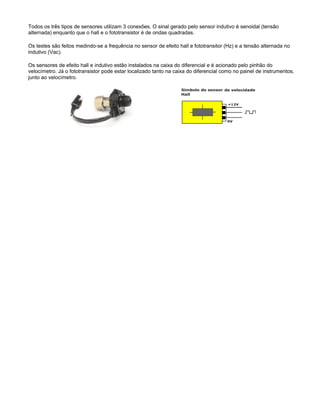 Todos os três tipos de sensores utilizam 3 conexões. O sinal gerado pelo sensor indutivo é senoidal (tensão
alternada) enquanto que o hall e o fototransistor é de ondas quadradas.
Os testes são feitos medindo-se a frequência no sensor de efeito hall e fototransitor (Hz) e a tensão alternada no
indutivo (Vac).
Os sensores de efeito hall e indutivo estão instalados na caixa do diferencial e é acionado pelo pinhão do
velocímetro. Já o fototransistor pode estar localizado tanto na caixa do diferencial como no painel de instrumentos,
junto ao velocímetro.
 