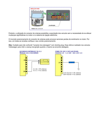 Portanto, a utilização do conector de octanas possibilita a exportação dos veículos sem a necessidade de se efetuar
mudanças significativas no motor e no sistema de injeção eletrônica.
O incorreto posicionamento do conector de octanas pode provocar sensíveis perdas de rendimento no motor. Por
isso, em todas as revisões verifique o seu correto posicionamento.
Obs: Cuidado para não confundir "conector de octanagem" com shorting plug. Esse último é adotado nos veículos
Volkswagen para inibir o avanço da ignição quando o mesmo se encontra desligado.
 