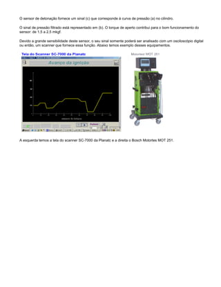 O sensor de detonação fornece um sinal (c) que corresponde à curva de pressão (a) no cilindro.
O sinal de pressão filtrado está representado em (b). O torque de aperto contribui para o bom funcionamento do
sensor: de 1,5 a 2,5 mkgf.
Devido a grande sensibilidade deste sensor, o seu sinal somente poderá ser analisado com um osciloscópio digital
ou então, um scanner que fornece essa função. Abaixo temos exemplo desses equipamentos.
A esquerda temos a tela do scanner SC-7000 da Planatc e a direita o Bosch Motortes MOT 251.
 