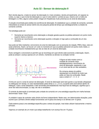 Aula 32 - Sensor de detonação II
Sem dúvida alguma, o teste do sensor de detonação é o mais complexo, devido principalmente, em separar os
ruídos, ou seja, o que é sinal de detonação e o que é ruído externo. Lembre-se que, mesmo com a malha de
blindagem e o filtro, alguns ruídos podem chegar em freqüências muito próximas ao do sinal de detonação.
A solução encontrada para análise da ocorrência de detonação, foi estabelecer que a unidade de comando, somente
interpretaria os sinais do sensor dentro de uma pequena janela de tempo que estrategicamente a unidade de
comando controla.
Tal estratégia pode ser:
? Somente ser reconhecido como detonação a vibração gerada quando os pistões estiverem em ponto morto
superior (banco a banco);
? Somente ser reconhecido como detonação quando a vibração vir logo após a combustão de um dos
cilindros.
Isso pode ser feito mediante o sincronismo do sinal de detonação com os sensores de rotação, PMS e fase, visto em
aulas anteriores. Assim, se houver um ruído no momento em que os pistões estiverem em ponto morto médio, a
unidade reconhecerá imediatamente que não se trata de um sinal de detonação.
Outra vantagem o sincronismo é permitir que se reconheça em qual cilindro está ocorrendo a detonação. Assim,
pode-se atrasar o avanço apenas em um cilindro, mantendo os demais na condição normal.
A figura ao lado mostra como a
unidade de comando traça
estrategicamente o sincronismo do
sinal de detonação, separando o que
é um sinal real de um não verdadeiro.
Os números abaixo do gráfico
representam os cilindros do motor que
estão em fase de combustão. Neste
caso a ordem é 1 - 3 - 4 - 2
A linha em azul é o sinal do sensor de detonação. O sinal de detonação será real quando a sua tensão ultrapassar
os retângulos em laranja, no caso representadas pelas letras a, b, c, d e e, e quando este sinal estiver dentro do
retângulo. Caso o sinal ultrapasse o valor de tensão pré-estabelecido mas fique fora do retângulo, significa que o
sinal não está sincronizado, ou seja, ele não é verdadeiro.
O controle da detonação é controlado pela unidade de comando em uma estratégia específica em malha fechada
denominada "close - loop".
A unidade é capaz de controlar cada cilindro de forma independente. Neste caso, em determinadas situações, pode
ocorrer que o primeiro cilindro esteja funcionando com 8 graus de avanço e os demais com 12 graus.
Cada sistema possui uma estratégia específica para o atraso da ignição, mas todas utilizam basicamente o mesmo
princípio.
Vejamos um exemplo de um motor que esteja trabalhando num avanço fixo em 15 graus.
 