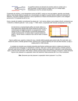 A superfície externa do elemento de zircônio está em contato com o
gás de escape; a interna está em contato com o ar. Ambas estão
revestidas por uma fina camada de platina.
O elemento de zircônio, a uma temperatura acima de 300ºC, conduz os íons de oxigênio, gerando uma tensão
elétrica. Esta tensão elétrica é gerada se a concentração de oxigênio na parte interna e externa do elemento for
diferente, uma baixa voltagem (próxima a zero) é gerada se a mistura ar/combustível for pobre e uma voltagem
(próxima de 1V) é gerada se ela for rica.
Como a tensão de trabalho normalmente fica abaixo de 1 volt, iremos utilizar a sub-unidade milivolt. Lembrando que
1 milivolt é a milésima parte de 1 volt, ou seja, 1 / 1000. Assim, a expressão 200 milivolts corresponde a 0,2 volts.
Ao lado temos a representação gráfica da tensão elétrica ou
força eletromotriz gerada pela sonda lambda de acordo com a
concentração de oxigênio presente no escapamento. A linha
vertical vai de 0 a 1000 milivolts e a horizontal representa a
relação ar/combustível. A mistura ideal é quando lambda for
igual a 1. Se for menor a mistura é rica e se for maior a mistura
é pobre.
Veja no gráfica que, quando a mistura for rica, a tensão elétrica gerada pela sonda é alta. Por outro lado, se a
mistura for pobre, a tensão gerada é baixa. Dizemos que a mistura ideal fica em torno de 500 milivolts, ou seja, a
média entre 0 a 1000 milivolts.
A unidade de comando usa a tensão produzida pela Sonda Lambda para instruir o sistema de mistura de
combustível para enriquecer ou empobrecer a mesma. Visto que o sensor apenas produz a tensão quando o
elemento está acima de 300ºC, o gás de escape leva algum tempo para aquecer o elemento a esta temperatura,
após o motor ter sido acionado. Para reduzir o tempo que leva para o sensor começar a funcionar, muitos sensores
hoje em dia, possuem um aquecedor interno de cerâmica. Estes sensores têm 3 ou 4 fios condutores.
Obs: Sensores que não possuem o aquecedor interno possuem 1 ou 2 fios.
 