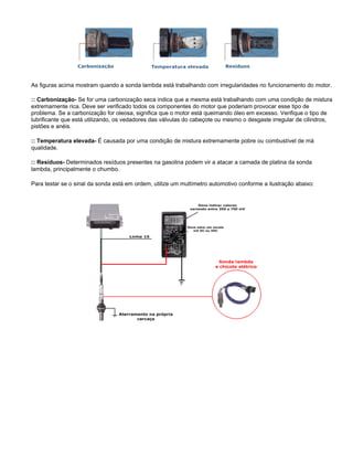 As figuras acima mostram quando a sonda lambda está trabalhando com irregularidades no funcionamento do motor.
:: Carbonização- Se for uma carbonização seca indica que a mesma está trabalhando com uma condição de mistura
extremamente rica. Deve ser verificado todos os componentes do motor que poderiam provocar esse tipo de
problema. Se a carbonização for oleosa, significa que o motor está queimando óleo em excesso. Verifique o tipo de
lubrificante que está utilizando, os vedadores das válvulas do cabeçote ou mesmo o desgaste irregular de cilindros,
pistões e anéis.
:: Temperatura elevada- É causada por uma condição de mistura extremamente pobre ou combustível de má
qualidade.
:: Resíduos- Determinados resíduos presentes na gasolina podem vir a atacar a camada de platina da sonda
lambda, principalmente o chumbo.
Para testar se o sinal da sonda está em ordem, utilize um multímetro automotivo conforme a ilustração abaixo:
 