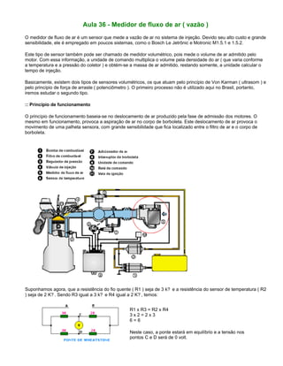 Aula 36 - Medidor de fluxo de ar ( vazão )
O medidor de fluxo de ar é um sensor que mede a vazão de ar no sistema de injeção. Devido seu alto custo e grande
sensibilidade, ele é empregado em poucos sistemas, como o Bosch Le Jetrônic e Motronic M1.5.1 e 1.5.2.
Este tipo de sensor também pode ser chamado de medidor volumétrico, pois mede o volume de ar admitido pelo
motor. Com essa informação, a unidade de comando multiplica o volume pela densidade do ar ( que varia conforme
a temperatura e a pressão do coletor ) e obtém-se a massa de ar admitido, restando somente, a unidade calcular o
tempo de injeção.
Basicamente, existem dois tipos de sensores volumétricos, os que atuam pelo princípio de Von Karman ( ultrasom ) e
pelo princípio de força de arraste ( potenciômetro ). O primeiro processo não é utilizado aqui no Brasil, portanto,
iremos estudar o segundo tipo.
:: Princípio de funcionamento
O princípio de funcionamento baseia-se no deslocamento de ar produzido pela fase de admissão dos motores. O
mesmo em funcionamento, provoca a aspiração de ar no corpo de borboleta. Este deslocamento de ar provoca o
movimento de uma palheta sensora, com grande sensibilidade que fica localizado entre o filtro de ar e o corpo de
borboleta.
Suponhamos agora, que a resistência do fio quente ( R1 ) seja de 3 k? e a resistência do sensor de temperatura ( R2
) seja de 2 K? . Sendo R3 igual a 3 k? e R4 igual a 2 K? , temos:
R1 x R3 = R2 x R4
3 x 2 = 2 x 3
6 = 6
Neste caso, a ponte estará em equilíbrio e a tensão nos
pontos C e D será de 0 volt.
 