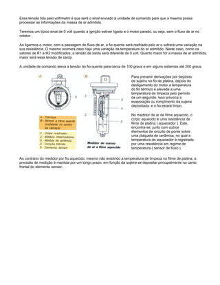 Essa tensão lida pelo voltímetro é que será o sinal enviado à unidade de comando para que a mesma possa
processar as informações da massa de ar admitido.
Teremos um típico sinal de 0 volt quando a ignição estiver ligada e o motor parado, ou seja, sem o fluxo de ar no
coletor.
Ao ligarmos o motor, com a passagem do fluxo de ar, o fio quente será resfriado pelo ar o sofrerá uma variação na
sua resistência. O mesmo ocorrerá caso haja uma variação da temperatura do ar admitido. Neste caso, como os
valores de R1 e R2 modificados, a tensão de saída será diferente de 0 volt. Quanto maior for a massa de ar admitida,
maior será essa tensão de saída.
A unidade de comando eleva a tensão do fio quente para cerca de 100 graus e em alguns sistemas até 200 graus.
Para prevenir derivações por depósito
de sujeira no fio de platina, depois do
desligamento do motor a temperatura
do fio térmico é elevada a uma
temperatura de limpeza pelo período
de um segundo. Isso provoca a
evaporação ou rompimento da sujeira
depositada, e o fio estará limpo.
No medidor de ar de filme aquecido, o
corpo aquecido é uma resistência de
filme de platina ( aquecedor ). Este,
encontra-se, junto com outros
elementos de circuito de ponte sobre
uma plaqueta de cerâmica, no qual a
temperatura do aquecedor é registrada
por uma resistência em regime de
temperatura ( sensor de fluxo ).
Ao contrário do medidor por fio aquecido, mesmo não existindo a temperatura de limpeza no filme de platina, a
precisão de medição é mantida por um longo prazo, em função da sujeira se depositar principalmente no canto
frontal do elemento sensor.
 