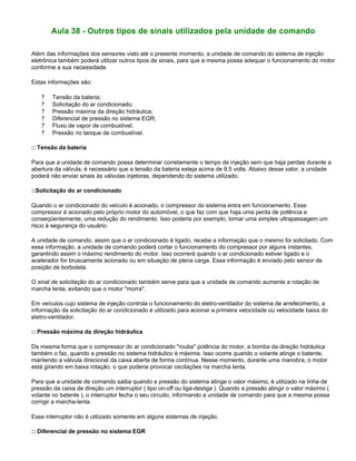 Aula 38 - Outros tipos de sinais utilizados pela unidade de comando
Além das informações dos sensores visto até o presente momento, a unidade de comando do sistema de injeção
eletrônica também poderá utilizar outros tipos de sinais, para que a mesma possa adequar o funcionamento do motor
conforme a sua necessidade.
Estas informações são:
? Tensão da bateria;
? Solicitação do ar condicionado;
? Pressão máxima da direção hidráulica;
? Diferencial de pressão no sistema EGR;
? Fluxo de vapor de combustível;
? Pressão no tanque de combustível.
:: Tensão da bateria
Para que a unidade de comando possa determinar corretamente o tempo de injeção sem que haja perdas durante a
abertura da válvula, é necessário que a tensão da bateria esteja acima de 9,5 volts. Abaixo desse valor, a unidade
poderá não enviar sinais às válvulas injetoras, dependendo do sistema utilizado.
::Solicitação do ar condicionado
Quando o ar condicionado do veículo é acionado, o compressor do sistema entra em funcionamento. Esse
compressor é acionado pelo próprio motor do automóvel, o que faz com que haja uma perda de potência e
conseqüentemente, uma redução do rendimento. Isso poderia por exemplo, tornar uma simples ultrapassagem um
risco à segurança do usuário.
A unidade de comando, assim que o ar condicionado é ligado, recebe a informação que o mesmo foi solicitado. Com
essa informação, a unidade de comando poderá cortar o funcionamento do compressor por alguns instantes,
garantindo assim o máximo rendimento do motor. Isso ocorrerá quando o ar condicionado estiver ligado e o
acelerador for bruscamente acionado ou em situação de plena carga. Essa informação é enviado pelo sensor de
posição de borboleta.
O sinal de solicitação do ar condicionado também serve para que a unidade de comando aumente a rotação de
marcha lenta, evitando que o motor "morra".
Em veículos cujo sistema de injeção controla o funcionamento do eletro-ventilador do sistema de arrefecimento, a
informação da solicitação do ar condicionado é utilizado para acionar a primeira velocidade ou velocidade baixa do
eletro-ventilador.
:: Pressão máxima da direção hidráulica
Da mesma forma que o compressor do ar condicionado "rouba" potência do motor, a bomba da direção hidráulica
também o faz, quando a pressão no sistema hidráulico é máxima. Isso ocorre quando o volante atinge o batente,
mantendo a válvula direcional da caixa aberta de forma contínua. Nesse momento, durante uma manobra, o motor
está girando em baixa rotação, o que poderia provocar oscilações na marcha lenta.
Para que a unidade de comando saiba quando a pressão do sistema atinge o valor máximo, é utilizado na linha de
pressão da caixa de direção um interruptor ( tipo on-off ou liga-desliga ). Quando a pressão atingir o valor máximo (
volante no batente ), o interruptor fecha o seu circuito, informando a unidade de comando para que a mesma possa
corrigir a marcha-lenta.
Esse interruptor não é utilizado somente em alguns sistemas de injeção.
:: Diferencial de pressão no sistema EGR
 