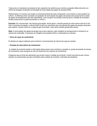 Trata-se de um transdutor de pressão do tipo capacitivo de cerâmica que monitora a pressão diferencial entre um
orifício de dosagem localizado na tubulação de recirculação dos gases de escape (EGR).
Praticamente é um sensor que recebe um sinal proveniente de duas mangueiras ( uma anterior e outra posterior ao
orifício ). A diferença entre a pressão na tubulação de recirculação dos gases de escape será proporcional à vazão
de gases de escapamento que são readmitidos, o que irá gerar uma tensão contínua para a unidade de comando (
tensão proporcional à queda de pressão no orifício ).
Exemplo: Em marcha-lenta, não haverá recirculação, sendo assim, a tensão gerada por esse sensor será de 0 volt.
Com o aumento da rotação, a válvula EGR irá abrir-se, permitindo que uma parcela dos gases de escape recirculem
pelo sistema. Quanto maior for a carga de gás recirculado, maior será a tensão gerada pelo sensor.
Nota: A recirculação dos gases de escape serve para capturar o gás nitrogênio do escapamento e introduzi-lo na
câmara de combustão. A presença do nitrogênio sob pressão diminui a temperatura na câmara.
:: Fluxo de vapor de combustível
É utilizado em alguns sistemas para monitorar o funcionamento da válvula de purga do canister.
:: Pressão do reservatório de combustível
A unidade de comando recebe a informação desse sensor para monitorar a pressão ou queda de pressão do tanque
de combustível, para averiguar se não há vazamento dos vapores de combustível.
Chegamos aqui ao final dos elementos que enviam sinais à unidade de comando. A partir da próxima aula, iremos
estudar os componentes que são controlados pela unidade de comando, chamados de atuadores.
 