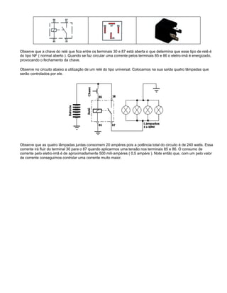Observe que a chave do relé que fica entre os terminais 30 e 87 está aberta o que determina que esse tipo de relé é
do tipo NF ( normal aberto ). Quando se faz circular uma corrente pelos terminais 85 e 86 o eletro-imã é energizado,
provocando o fechamento da chave.
Observe no circuito abaixo a utilização de um relé do tipo universal. Colocamos na sua saída quatro lâmpadas que
serão controlados por ele.
Observe que as quatro lâmpadas juntas consomem 20 ampères pois a potência total do circuito é de 240 watts. Essa
corrente irá fluir do terminal 30 para o 87 quando aplicarmos uma tensão nos terminais 85 e 86. O consumo de
corrente pelo eletro-imã é de aproximadamente 500 mili-ampères ( 0,5 ampère ). Note então que, com um pelo valor
de corrente conseguimos controlar uma corrente muito maior.
 